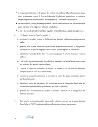  le processus d’attribution et de gestion des contrats est conforme à la réglementation et aux
saines pratiques de gestion. Il favorise l’obtention de plusieurs soumissions, le traitement
intègre et équitable des concurrents, la transparence et l’économie des ressources;
 les déboursés sur chaque projet respectent les clauses contractuelles et ont été effectuées en
temps opportun et les rapports y afférents sont fiables;
 le suivi des projets est fait sur une base régulière et la reddition de comptes est appropriée.
8. En d’autres termes, la Cour s’est attachée à :
a. apprécier les résultats obtenus et l’efficacité des dépenses publiques consenties dans ce
cadre ;
b. procéder à un examen minutieux des procédures de passation de marchés, d’engagements
contractuels et de gestion des projets et/ou activités financés à partir de Petrocaribe ;
c. identifier d’éventuelles failles dans l’exécution des projets et activités financés à l’aide de
ce fonds ;
d. relever les écarts administratifs, irrégularités et anomalies touchant à la mise en œuvre de
ces projets et des activités correspondantes ;
e. relever le niveau de conformité, de légalité, de validité et de sincérité des opérations
entreprises dans le cadre de ce financement ;
f. contrôler et indiquer la destination, la sincérité et la réalité des décaissements faits à partir
des fonds Petrocaribe ;
g. identifier à partir des mécanismes de gestion des projets à financement Petrocaribe les
niveaux de responsabilités des gestionnaires des fonds en question ;
h. proposer des Recommandations propres à renforcer l’efficacité et la transparence des
dépenses publiques. Identifier les acteurs et les firmes la mise en œuvre des projets touchant
les fo
9. Pour tous les gestionnaires publics autres que les ministres concernés par la gestion du fonds
PetroCaribe, la CSCCA auditera complètement leur gestion et jugera leurs comptes.
19
 