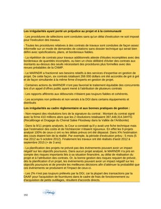Les irrégularités ayant porté un préjudice au projet et à la communauté
- Les procédures de sélections sont conduites sans qu'un délai d'exécution ne soit imposé
pour l'exécution des travaux.
- Toutes les procédures relatives à des contrats de travaux sont conduites de façon assez
informelle sur un mode de demandes de cotations sans dossier technique qui serait bien
défini avec spécifications, plans, et bordereaux fiables.
- La répétition de contrats pour travaux additionnels atteste d'études incomplètes avec des
bordereaux de quantités incomplets, ou bien un choix délibéré d'éviter des contrats aux
montants au-dessus des seuils nécessitant des procédures plus formelles avec des
revues préalables de la CNMP.
- Le MARNDR a fractionné ses besoins relatifs à des services d’expertise en gestion de
projet. De cette façon, six contrats totalisant 266 000 dollars ont été accordés de gré à gré
et de façon simultanée à la même firme d’experts en gestion de projet.
- Certaines actions du MARNDR n’ont pas favorisé le traitement équitable des concurrents
lors d’un appel d’offres public ayant mené à l’attribution de plusieurs contrats
- Les rapports afférents aux déboursés n'étaient pas toujours fiables et cohérents.
- Les acomptes non prélevés et non versés à la DGI dans certains équipements et
distribués
Les irrégularités au cadre règlementaire et aux bonnes pratiques de gestion :
- Non-respect des résolutions lors de la signature du contrat : Montant du contrat signé
avec la firme 410 millions alors que les 2 résolutions totalisaient 397,448,314.34HTG
(Recalibrage et Dragage du Chenal Salee Floodway dans la Vallée de l’Artibonite)
- Dans la 9/11 projets analysés, la Cour a constaté qu’il y avait une fiche technique mais
que l’estimation des coûts et de l’échéancier n’étaient rigoureux. En effet les 9 projets
analysé 100% de ceux-ci ont vu les délais prévus ont été dépassé. Dans X% l'estimation
des couts étaient loin de la réalité. Par exemple, la période d'exécution prévu : 5 mois (5
mai 2012 au 5 octobre 2012). Finalement les travaux ont été réalisés d'août 2012 à
septembre 2015 (+ de 3 ans)
- La planification des projets ne prévoit pas des événements pouvant avoir un impact
négatif sur les objectifs poursuivis. Dans aucun projet analysé, le MARNDR n’a pris en
compte des risques importants liés à sa situation financière, au délai de réalisation du
projet et à l’attribution des contrats. Or, la bonne gestion des risques requiert de prévoir,
dès la planification d’un projet, les événements pouvant avoir un impact négatif sur les
objectifs poursuivis et de prendre les meilleures décisions afin d’atténuer la probabilité que
ces événements se produisent et l’impact de ceux-ci.
- Les 2% n’est pas toujours prélevés par la DGI, car la plupart des transactions par la
DAAF pour l'acquisition de fournitures dans le cadre de frais de fonctionnement ou
d'acquisition de petits outillages, résultent d'accords directs.
192
 