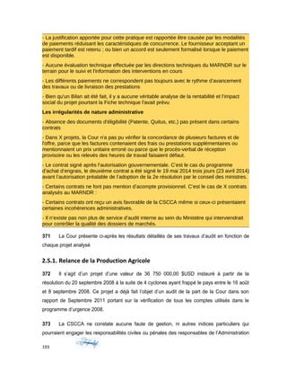 - La justification apportée pour cette pratique est rapportée être causée par les modalités
de paiements réduisant les caractéristiques de concurrence. Le fournisseur acceptant un
paiement tardif est retenu ; ou bien un accord est seulement formalisé lorsque le paiement
est disponible.
- Aucune évaluation technique effectuée par les directions techniques du MARNDR sur le
terrain pour le suivi et l'information des interventions en cours
- Les différents paiements ne correspondent pas toujours avec le rythme d’avancement
des travaux ou de livraison des prestations
- Bien qu'un Bilan ait été fait, il y a aucune véritable analyse de la rentabilité et l’impact
social du projet pourtant la Fiche technique l'avait prévu
Les irrégularités de nature administrative
- Absence des documents d'éligibilité (Patente, Quitus, etc.) pas présent dans certains
contrats
- Dans X projets, la Cour n'a pas pu vérifier la concordance de plusieurs factures et de
l'offre, parce que les factures contenaient des frais ou prestations supplémentaires ou
mentionnaient un prix unitaire erroné ou parce que le procès‐verbal de réception
provisoire ou les relevés des heures de travail faisaient défaut.
- Le contrat signé après l’autorisation gouvernementale. C’est le cas du programme
d’achat d’engrais, le deuxième contrat a été signé le 19 mai 2014 trois jours (23 avril 2014)
avant l’autorisation préalable de l’adoption de la 2e résolution par le conseil des ministres.
- Certains contrats ne font pas mention d’acompte provisionnel. C’est le cas de X contrats
analysés au MARNDR :
- Certains contrats ont reçu un avis favorable de la CSCCA même si ceux-ci présentaient
certaines incohérences administratives.
- Il n’existe pas non plus de service d’audit interne au sein du Ministère qui interviendrait
pour contrôler la qualité des dossiers de marchés.
371 La Cour présente ci-après les résultats détaillés de ses travaux d’audit en fonction de
chaque projet analysé
2.5.1. Relance de la Production Agricole
372 Il s’agit d’un projet d’une valeur de 36 750 000,00 $USD instauré à partir de la
résolution du 20 septembre 2008 à la suite de 4 cyclones ayant frappé le pays entre le 16 août
et 8 septembre 2008. Ce projet a déjà fait l’objet d’un audit de la part de la Cour dans son
rapport de Septembre 2011 portant sur la vérification de tous les comptes utilisés dans le
programme d’urgence 2008.
373 La CSCCA ne constate aucune faute de gestion, ni autres indices particuliers qui
pourraient engager les responsabilités civiles ou pénales des responsables de l’Administration
193
 