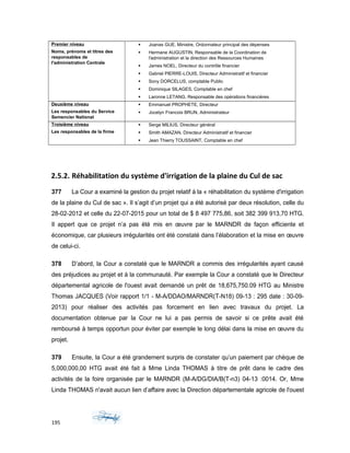 Premier niveau
Noms, prénoms et titres des
responsables de
l'administration Centrale
 Joanas GUE, Ministre, Ordonnateur principal des dépenses
 Hermane AUGUSTIN, Responsable de la Coordination de
l'administration et la direction des Ressources Humaines
 James NOEL, Directeur du contrôle financier
 Gabriel PIERRE-LOUIS, Directeur Administratif et financier
 Sony DORCELUS, comptable Public
 Dominique SILAGES, Comptable en chef
 Laronne LETANG, Responsable des opérations financières
Deuxième niveau
Les responsables du Service
Semencier National
 Emmanuel PROPHETE, Directeur
 Jocelyn Francois BRUN, Administrateur
Troisième niveau
Les responsables de la firme
 Serge MILIUS, Directeur général
 Smith AMAZAN, Directeur Administratif et financier
 Jean Thierry TOUSSAINT, Comptable en chef
2.5.2. Réhabilitation du système d'irrigation de la plaine du Cul de sac
377 La Cour a examiné la gestion du projet relatif à la « réhabilitation du système d'irrigation
de la plaine du Cul de sac ». Il s’agit d’un projet qui a été autorisé par deux résolution, celle du
28-02-2012 et celle du 22-07-2015 pour un total de $ 8 497 775,86, soit 382 399 913,70 HTG.
Il appert que ce projet n’a pas été mis en œuvre par le MARNDR de façon efficiente et
économique, car plusieurs irrégularités ont été constaté dans l’élaboration et la mise en œuvre
de celui-ci.
378 D’abord, la Cour a constaté que le MARNDR a commis des irrégularités ayant causé
des préjudices au projet et à la communauté. Par exemple la Cour a constaté que le Directeur
départemental agricole de l'ouest avait demandé un prêt de 18,675,750.09 HTG au Ministre
Thomas JACQUES (Voir rapport 1/1 - M-A/DDAO/MARNDR(T-N18) 09-13 : 295 date : 30-09-
2013) pour réaliser des activités pas forcement en lien avec travaux du projet. La
documentation obtenue par la Cour ne lui a pas permis de savoir si ce prête avait été
remboursé à temps opportun pour éviter par exemple le long délai dans la mise en œuvre du
projet.
379 Ensuite, la Cour a été grandement surpris de constater qu’un paiement par chèque de
5,000,000,00 HTG avait été fait à Mme Linda THOMAS à titre de prêt dans le cadre des
activités de la foire organisée par le MARNDR (M-A/DG/DIA/B(T-n3) 04-13 :0014. Or, Mme
Linda THOMAS n'avait aucun lien d’affaire avec la Direction départementale agricole de l'ouest
195
 