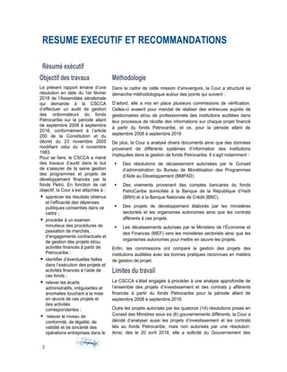 RESUME EXECUTIF ET RECOMMANDATIONS
Résumé exécutif
Objectif des travaux
Le présent rapport émane d’une
résolution en date du 1er février
2018 de l’Assemblée sénatoriale
qui demande à la CSCCA
d’effectuer un audit de gestion
des ordonnateurs du fonds
Petrocaribe sur la période allant
de septembre 2008 à septembre
2016, conformément à l’article
200 de la Constitution et du
décret du 23 novembre 2005
modifiant celui du 4 novembre
1983.
Pour se faire, le CSCCA a mené
des travaux d’audit dans le but
de s‘assurer de la saine gestion
des programmes et projets de
développement financés par le
fonds Petro. En fonction de cet
objectif, la Cour s’est attachée à :
 apprécier les résultats obtenus
et l’efficacité des dépenses
publiques consenties dans ce
cadre ;
 procéder à un examen
minutieux des procédures de
passation de marchés,
d’engagements contractuels et
de gestion des projets et/ou
activités financés à partir de
Petrocaribe ;
 identifier d’éventuelles failles
dans l’exécution des projets et
activités financés à l’aide de
ces fonds ;
 relever les écarts
administratifs, irrégularités et
anomalies touchant à la mise
en œuvre de ces projets et
des activités
correspondantes ;
 relever le niveau de
conformité, de légalité, de
validité et de sincérité des
opérations entreprises dans le
Méthodologie
Dans le cadre de cette mission d’envvergure, la Cour a structuré sa
démarche méthodologique autour des points qui suivent :
D’adord, elle a mis en place plusieurs commissions de vérification.
Celles-ci avaient pour mandat de réaliser des entrevues auprès de
gestionnaires et/ou de professionnels des institutions auditées dans
leur processus de récolte des informations sur chaque projet financé
à partir du fonds Petrocaribe, et ce, pour la période allant de
septembre 2008 à septembre 2016
De plus, la Cour a analysé divers documents ainsi que des données
provenant de différents systèmes d’information des institutions
impliquées dans la gestion de fonds Petrocaribe. Il s’agit notamment :
 Des résolutions de décaissement autorisées par le Conseil
d’administration du Bureau de Monétisation des Programmes
d’Aide au Développement (BMPAD)
 Des virements provenant des comptes bancaires du fonds
PetroCaribe domiciliés à la Banque de la République d’Haïti
(BRH) et à la Banque Nationale de Crédit (BNC).
 Des projets de développement élaborés par les ministères
sectoriels et les organismes autonomes ainsi que les contrats
afférents à ces projets.
 Les décaissements autorisés par le Ministère de l’Économie et
des Finances (MEF) vers les ministères sectoriels ainsi que les
organismes autonomes pour mettre en œuvre les projets.
Enfin, les commissions ont comparé la gestion des projets des
institutions auditées avec les bonnes pratiques reconnues en matière
de gestion de projet.
Limites du travail
La CSCCA s’était engagée à procéder à une analyse approfondie de
l’ensemble des projets d’investissement et des contrats y afférents
financés à partir du fonds Petrocaribe pour la période allant de
septembre 2008 à septembre 2016.
Outre les projets autorisés par les quatorze (14) résolutions prises en
Conseil des Ministres sous six (6) gouvernements différents, la Cour a
décidé d’analyser aussi les projets d’investissement et les contrats
liés au fonds Petrocaribe, mais non autorisés par une résolution.
Ainsi, dès le 20 avril 2018, elle a sollicité du Gouvernement des
2
 