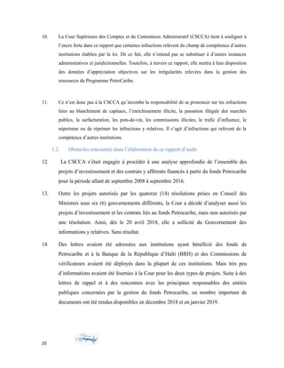 10. La Cour Supérieure des Comptes et du Contentieux Administratif (CSCCA) tient à souligner à
l’encre forte dans ce rapport que certaines infractions relèvent du champ de compétence d’autres
institutions établies par la loi. De ce fait, elle n’entend pas se substituer à d’autres instances
administratives et juridictionnelles. Toutefois, à travers ce rapport, elle mettra à leur disposition
des données d’appréciation objectives sur les irrégularités relevées dans la gestion des
ressources du Programme PetroCaribe.
11. Ce n’est donc pas à la CSCCA qu’incombe la responsabilité de se prononcer sur les infractions
liées au blanchiment de capitaux, l’enrichissement illicite, la passation illégale des marchés
publics, la surfacturation, les pots-de-vin, les commissions illicites, le trafic d’influence, le
népotisme ou de réprimer les infractions y relatives. Il s’agit d’infractions qui relèvent de la
compétence d’autres institutions.
1.2. Obstacles rencontrés dans l’élaboration de ce rapport d’audit
12. La CSCCA s’était engagée à procéder à une analyse approfondie de l’ensemble des
projets d’investissement et des contrats y afférents financés à partir du fonds Petrocaribe
pour la période allant de septembre 2008 à septembre 2016.
13. Outre les projets autorisés par les quatorze (14) résolutions prises en Conseil des
Ministres sous six (6) gouvernements différents, la Cour a décidé d’analyser aussi les
projets d’investissement et les contrats liés au fonds Petrocaribe, mais non autorisés par
une résolution. Ainsi, dès le 20 avril 2018, elle a sollicité du Gouvernement des
informations y relatives. Sans résultat.
14. Des lettres avaient été adressées aux institutions ayant bénéficié des fonds de
Petrocaribe et à la Banque de la République d’Haïti (BRH) et des Commissions de
vérificateurs avaient été déployés dans la plupart de ces institutions. Mais très peu
d’informations avaient été fournies à la Cour pour les deux types de projets. Suite à des
lettres de rappel et à des rencontres avec les principaux responsables des entités
publiques concernées par la gestion du fonds Petrocaribe, un nombre important de
documents ont été rendus disponibles en décembre 2018 et en janvier 2019.
20
 