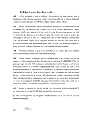 2.6.1. Construction d'une Gare routière
406 La Cour a procédé à l’audit du projet de « Construction d’une gare routière » dans le
but de savoir s’il a été mis en œuvre de manière économique, efficiente et efficace. Il apparaît
que plusieurs actions posées par le MTIC n’ont pas respecté ces trois critères.
407 D’abord, des irrégularités qui ont porté préjudice au projet et à la communauté ont été
constatées. Lors de l’examen des dossiers, hors mis le premier décaissement, aucun
document relatif à autre paiement n’a été trouvé. Il en est de même des rapports sur l’état
d’avancement des travaux. Ainsi, la Cour n’a pas été à mesure de savoir si l'avance de
démarrage de 30% (soit 9, 325,540.13 HTG) encaissé par la firme GB Design & Construction
S.A a été récupérée. De plus, aucun rapport de réception des travaux n’a été trouvé dans la
documentation reçue. Une telle irrégularité peut avoir un impact sur la réalisation même du
projet et donc sur l’utilisation judicieuse des fonds publics et sur la Communauté.
408 Pour la Cour, la façon de gérer la documentation en lien avec les déboursés rend très
difficile le contrôle de l’utilisation des fonds relatifs à ce projet.
409 Ensuite, plusieurs irrégularités au cadre réglementaire et aux bonnes pratiques de
gestion ont été constatées par la Cour. Par exemple, le contrat de 33, 424,875.00 HTG a été
passé gré à gré le 2 juillet 2015 sans aucune justification documentée. Or, pour un tel montant,
le mode de passation de ce marché n’est pas approprié car il n’est pas établi que le MTIC avait
recouru à la procédure de consultation de fournisseurs ou de sollicitation de prix conformément
aux dispositions de l’article 27-1de la Loi du 12 juin 2009 sur la passation des marchés publics
l’article 115-3 de l’Arrêté du 26 octobre 2009 qui précise les modalités d’application de la loi
fixant les règles générales relatives aux marchés publics et aux conventions de concession
d’ouvrage de service public. Cet arrêté exige, pour les montants en-dessous des seuils, que le
marché soit attribué à la suite de la comparaison d’au moins 3 propositions.
410 De plus, la signature du contrat a précédé l'avis de crédit de la BRH notifiant le MICT
du virement sur son compte 121 252 331 pour l'exécution de ce projet.
La fiche suivante présente les principales constatations faites par la Cour dans le cadre de
l’examen de ce projet :
207
 