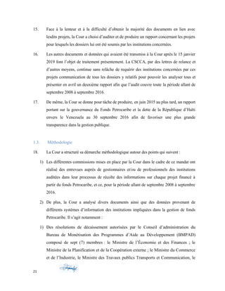 15. Face à la lenteur et à la difficulté d’obtenir la majorité des documents en lien avec
lesdits projets, la Cour a choisi d’auditer et de produire un rapport concernant les projets
pour lesquels les dossiers lui ont été soumis par les institutions concernées.
16. Les autres documents et données qui avaient été transmiss à la Cour après le 15 janvier
2019 font l’objet de traitement présentement. La CSCCA, par des lettres de relance et
d’autres moyens, continue sans relâche de requérir des institutions concernées par ces
projets communication de tous les dossiers y relatifs pour pouvoir les analyser tous et
présenter en avril un deuxième rapport afin que l’audit couvre toute la période allant de
septembre 2008 à septembre 2016.
17. De même, la Cour se donne pour tâche de produire, en juin 2015 au plus tard, un rapport
portant sur la gouvernance du Fonds Petrocaribe et la dette de la République d’Haïti
envers le Venezuela au 30 septembre 2016 afin de favoriser une plus grande
transparence dans la gestion publique.
1.3. Méthodologie
18. La Cour a structuré sa démarche méthodologique autour des points qui suivent :
1) Les différentes commissions mises en place par la Cour dans le cadre de ce mandat ont
réalisé des entrevues auprès de gestionnaires et/ou de professionnels des institutions
auditées dans leur processus de récolte des informations sur chaque projet financé à
partir du fonds Petrocaribe, et ce, pour la période allant de septembre 2008 à septembre
2016.
2) De plus, la Cour a analysé divers documents ainsi que des données provenant de
différents systèmes d’information des institutions impliquées dans la gestion de fonds
Petrocaribe. Il s’agit notamment :
1) Des résolutions de décaissement autorisées par le Conseil d’administration du
Bureau de Monétisation des Programmes d’Aide au Développement (BMPAD)
composé de sept (7) membres : le Ministre de l’Économie et des Finances ; le
Ministre de la Planification et de la Coopération externe ; le Ministre du Commerce
et de l’Industrie, le Ministre des Travaux publics Transports et Communication, le
21
 