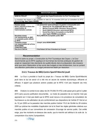 INSTITUTION AUDITÉE
MINISTERE DU TOURISME ET DES INDUSTRIES CREATIVES (MTIC)
NOM DU PROJET Plan spécial des Cayes/Construction du Port Touristique des
Cayes
La réception des travaux a été constatée en date du 19 novembre 2015 par un consultant du MTIC
dénommé Ing. Jean Taylor PIERRE
RESPONSABILITÉS
Premier niveau
Noms, prénoms et titres des
responsables de
l'administration centrale
Les personnes ayant participé à la gestion contractuelle sont :
 Stéphanie B. VILLEDROUIN (Ministre MTIC)
 Maryse François NOËL (Directeur General MTIC)
 Renel SINOUS (Directeur administratif MTIC)
 Daniel Nine Djerry (Comptable en Chef MTIC
 Jean Taylor PIERRE (consultant)
Deuxième niveau
Les représentants du MEF,
le comptable public affecté
au MTIC
Remy MERLIN (Comptable public MEF
Troisième niveau
Les responsables de la firme
BONHOMME
CONSTRUCTION
Joseph Jama BONHOMME
Visa de la CSCCA Fritz Robert St Paul, Président du Conseil
Recommandation
Dans le cadre du projet « Construction du Port Touristique des Cayes », la Cour
recommande que le MTIC applique en tout temps les bonnes pratiques de gestion de
projet en respectant des standards de qualité élevés dans la préparation des dossiers
ainsi que dans l’élaboration et les suivis des budgets et des échéanciers, tout en portant
une attention particulière au budget prévisionnel établi par résolution
2.6.3. Travaux de BBQ-Centre Sportif-Marché jeudi
414 La Cour a procédé à l’audit du projet de « Travaux de BBQ- Centre Sportif-Marché
jeudi dans le but de savoir s’il a été mis en œuvre de manière économique, efficiente et
efficace. Il appert que plusieurs actions posées par le MTIC n’ont pas respecté ces trois
critères.
415 D’abord, le contrat d’une valeur de 34,174,593.75 HTG a été passé gré à gré le 3 juillet
2015 sans aucune justification documentée. Le mode de passation de ce marché n’est pas
approprié car il n’est pas établi que le MTIC avait recouru à la procédure de consultation de
fournisseurs ou de sollicitation de prix conformément aux dispositions de l’article 27-1de la Loi
du 12 juin 2009 sur la passation des marchés publics l’article 115-3 de l’Arrêté du 26 octobre
2009 qui précise les modalités d’application de la loi fixant les règles générales relatives aux
marchés publics et aux conventions de concession d’ouvrage de service public. Cet arrêté
exige, pour les montants en-dessous des seuils, que le marché soit attribué à la suite de la
comparaison d’au moins 3 propositions.
211
 
