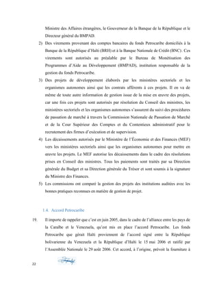 Ministre des Affaires étrangères, le Gouverneur de la Banque de la République et le
Directeur général du BMPAD.
2) Des virements provenant des comptes bancaires du fonds Petrocaribe domiciliés à la
Banque de la République d’Haïti (BRH) et à la Banque Nationale de Crédit (BNC). Ces
virements sont autorisés au préalable par le Bureau de Monétisation des
Programmes d’Aide au Développement (BMPAD), institution responsable de la
gestion du fonds Petrocaribe.
3) Des projets de développement élaborés par les ministères sectoriels et les
organismes autonomes ainsi que les contrats afférents à ces projets. Il en va de
même de toute autre information de gestion issue de la mise en œuvre des projets,
car une fois ces projets sont autorisés par résolution du Conseil des ministres, les
ministères sectoriels et les organismes autonomes s’assurent du suivi des procédures
de passation de marché à travers la Commission Nationale de Passation de Marché
et de la Cour Supérieur des Comptes et du Contentieux administratif pour le
recrutement des firmes d’exécution et de supervision.
4) Les décaissements autorisés par le Ministère de l’Économie et des Finances (MEF)
vers les ministères sectoriels ainsi que les organismes autonomes pour mettre en
œuvre les projets. Le MEF autorise les décaissements dans le cadre des résolutions
prises en Conseil des ministres. Tous les paiements sont traités par sa Direction
générale du Budget et sa Direction générale du Trésor et sont soumis à la signature
du Ministre des Finances.
5) Les commissions ont comparé la gestion des projets des institutions auditées avec les
bonnes pratiques reconnues en matière de gestion de projet.
1.4. Accord Petrocaribe
19. Il importe de rappeler que c’est en juin 2005, dans le cadre de l’alliance entre les pays de
la Caraïbe et le Venezuela, qu’est mis en place l’accord Petrocaribe. Les fonds
Petrocaribe que gérait Haïti proviennent de l’accord signé entre la République
bolivarienne du Venezuela et la République d’Haïti le 15 mai 2006 et ratifié par
l’Assemblée Nationale le 29 août 2006. Cet accord, à l’origine, prévoit la fourniture à
22
 