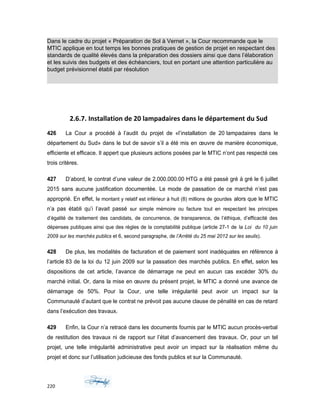 Dans le cadre du projet « Préparation de Sol à Vernet », la Cour recommande que le
MTIC applique en tout temps les bonnes pratiques de gestion de projet en respectant des
standards de qualité élevés dans la préparation des dossiers ainsi que dans l’élaboration
et les suivis des budgets et des échéanciers, tout en portant une attention particulière au
budget prévisionnel établi par résolution
2.6.7. Installation de 20 lampadaires dans le département du Sud
426 La Cour a procédé à l’audit du projet de «l’installation de 20 lampadaires dans le
département du Sud» dans le but de savoir s’il a été mis en œuvre de manière économique,
efficiente et efficace. Il appert que plusieurs actions posées par le MTIC n’ont pas respecté ces
trois critères.
427 D’abord, le contrat d’une valeur de 2.000.000.00 HTG a été passé gré à gré le 6 juillet
2015 sans aucune justification documentée. Le mode de passation de ce marché n’est pas
approprié. En effet, le montant y relatif est inférieur à huit (8) millions de gourdes alors que le MTIC
n’a pas établi qu’i l’avait passé sur simple mémoire ou facture tout en respectant les principes
d’égalité de traitement des candidats, de concurrence, de transparence, de l’éthique, d’efficacité des
dépenses publiques ainsi que des règles de la comptabilité publique (article 27-1 de la Loi du 10 juin
2009 sur les marchés publics et 6, second paragraphe, de l’Arrêté du 25 mai 2012 sur les seuils).
428 De plus, les modalités de facturation et de paiement sont inadéquates en référence à
l’article 83 de la loi du 12 juin 2009 sur la passation des marchés publics. En effet, selon les
dispositions de cet article, l’avance de démarrage ne peut en aucun cas excéder 30% du
marché initial. Or, dans la mise en œuvre du présent projet, le MTIC a donné une avance de
démarrage de 50%. Pour la Cour, une telle irrégularité peut avoir un impact sur la
Communauté d’autant que le contrat ne prévoit pas aucune clause de pénalité en cas de retard
dans l’exécution des travaux.
429 Enfin, la Cour n’a retracé dans les documents fournis par le MTIC aucun procès-verbal
de restitution des travaux ni de rapport sur l’état d’avancement des travaux. Or, pour un tel
projet, une telle irrégularité administrative peut avoir un impact sur la réalisation même du
projet et donc sur l’utilisation judicieuse des fonds publics et sur la Communauté.
220
 