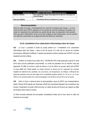 INSTITUTION AUDITÉE
MINISTERE DU TOURISME ET DES INDUSTRIES CREATIVES (MTIC))
NOM DU PROJET Plan spécial des Cayes/ Aménagement du Marché Touristique de
Vernet (Cayes)
Visa de la CSCCA Fritz Robert St Paul, Président du Conseil
Recommandation
Dans le cadre du projet « Aménagement du marché Touristique des Cayes », la Cour
recommande que le MTIC applique en tout temps les bonnes pratiques de gestion de
projet en respectant des standards de qualité élevés dans la préparation des dossiers
ainsi que dans l’élaboration et les suivis des budgets et des échéanciers, tout en portant
une attention particulière au budget prévisionnel établi par résolution
2.6.9. Installation d’un Laboratoire Informatique dans les Cayes
433 La Cour a procédé à l’audit du projet portant sur « l’installation d’un Laboratoire
Informatique dans les Cayes » dans le but de savoir s’il a été mis en œuvre de manière
économique, efficiente et efficace. Il appert que plusieurs actions posées par le MTIC n’ont pas
respecté ces trois critères.
434 D’abord, le contrat d’une valeur de 3, 125,000.00 HTG a été passé gré à gré le 21 août
2015 sans aucune justification documentée. Le mode de passation de ce marché n’est pas
approprié. En effet, le montant y relatif est inférieur à huit (8) millions de gourdes alors que le MTIC
n’a pas établi qu’i l’avait passé sur simple mémoire ou facture tout en respectant les principes
d’égalité de traitement des candidats, de concurrence, de transparence, de l’éthique, d’efficacité des
dépenses publiques ainsi que des règles de la comptabilité publique (article 27-1 de la Loi du 10 juin
2009 sur les marchés publics et 6, second paragraphe, de l’Arrêté du 25 mai 2012 sur les seuils).
435 Enfin, la Cour a retrouvé dans la documentation reçue du MTIC une correspondance
datée 2 février 2016 signée par Athanase LOUIS (le contractuel) attestant de la restitution des
travaux. Cependant, le projet a été livré avec un retard de plus de 45 jours par rapport au délai
de livraison prévu dans le contrat.
La fiche suivante présente les principales constatations faites par la Cour dans le cadre de
l’examen de ce projet :
224
 