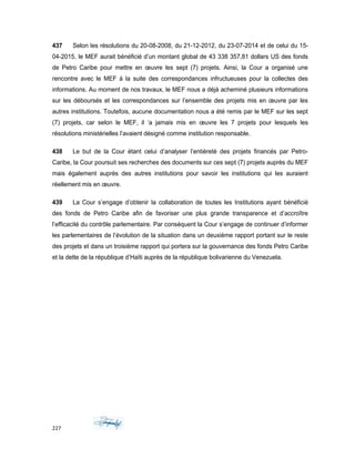 437 Selon les résolutions du 20-08-2008, du 21-12-2012, du 23-07-2014 et de celui du 15-
04-2015, le MEF aurait bénéficié d’un montant global de 43 338 357,81 dollars US des fonds
de Petro Caribe pour mettre en œuvre les sept (7) projets. Ainsi, la Cour a organisé une
rencontre avec le MEF à la suite des correspondances infructueuses pour la collectes des
informations. Au moment de nos travaux, le MEF nous a déjà acheminé plusieurs informations
sur les déboursés et les correspondances sur l’ensemble des projets mis en œuvre par les
autres institutions. Toutefois, aucune documentation nous a été remis par le MEF sur les sept
(7) projets, car selon le MEF, il ‘a jamais mis en œuvre les 7 projets pour lesquels les
résolutions ministérielles l’avaient désigné comme institution responsable.
438 Le but de la Cour étant celui d’analyser l’entièreté des projets financés par Petro-
Caribe, la Cour poursuit ses recherches des documents sur ces sept (7) projets auprès du MEF
mais également auprès des autres institutions pour savoir les institutions qui les auraient
réellement mis en œuvre.
439 La Cour s’engage d’obtenir la collaboration de toutes les Institutions ayant bénéficié
des fonds de Petro Caribe afin de favoriser une plus grande transparence et d’accroître
l’efficacité du contrôle parlementaire. Par conséquent la Cour s’engage de continuer d’informer
les parlementaires de l’évolution de la situation dans un deuxième rapport portant sur le reste
des projets et dans un troisième rapport qui portera sur la gouvernance des fonds Petro Caribe
et la dette de la république d’Haïti auprès de la république bolivarienne du Venezuela.
227
 