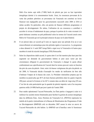 Haïti d’au moins sept mille (7 000) barils de pétrole par jour ou leur équivalent
énergétique destiné à la consommation locale. Ainsi, les ressources provenant de la
vente des produits pétroliers en provenance du Venezuela ont constitué un levier
financier non négligeable pour les gouvernements successifs entre 2008 et 2016 et
même au-delà. En particulier, elles ont permis de financer différents programmes et
projets de développement. De même, l’utilisation de ces ressources a contribué à
accroître le niveau d’endettement du pays, puisque la portion de la vente revenant à la
partie haïtienne constitue un prêt préférentiel selon les termes de l’accord conclu entre
Haïti et le Venezuela qui est le principal créancier du pays sur le plan bilatéral.
20. Il est précisé dans cet accord qu’il reste en vigueur pour une période d’un an et son
renouvellement est automatique pour des périodes égales et successives. Le programme
a donc démarré le 11 août 2007 lorsqu’Haïti a signé avec le Venezuela et d’autres pays
membres le traité de sécurité énergétique (TSE) Petrocaribe.
21. Selon les dispositions dudit accord, le quota dont il est fait mention plus haut peut être
augmenté sur demande du gouvernement haïtien et peut aussi varier par des
circonstances obligeant le gouvernement du Venezuela à changer le quota alloué
conformément aux spécifications de l’accord dont les termes peuvent varier en fonction
des prix du cours du pétrole. Ainsi, suite à la hausse vertigineuse des prix du pétrole en
été 2008, le Venezuela décida d’assouplir les modes de tarification du brut afin
d’atténuer l’impact de la hausse des cours. Le Président vénézuélien proposa que les
membres ne paient plus que 40 % de leurs factures pétrolières dans les quatre-vingt-dix
(90) jours suivant la livraison et les 60 % restants dans un délai de vingt-cinq (25) ans.
C’est fort de cette particularité que la quantité de pétrole importée varie d’en moyenne
quatorze mille (14 000) barils par jour à partir de l’année 2008.
22. Pour rendre opérationnel l’accord Petrocaribe, les États parties s’engagent à créer et à
renforcer les sociétés mixtes binationales pour faciliter la gestion du secteur énergétique
dans les différents États. Ainsi, Petroleos de Venezuela S.A. (PDVSA) représente les
intérêts de la partie vénézuélienne et le Bureau de Monétisation des Programmes d’Aide
au Développement (BMPAD) créé en décembre 2007 assure la mise en œuvre de
l’accord Petrocaribe du côté haïtien. Le BMPAD sert d’interface entre le fournisseur
23
 