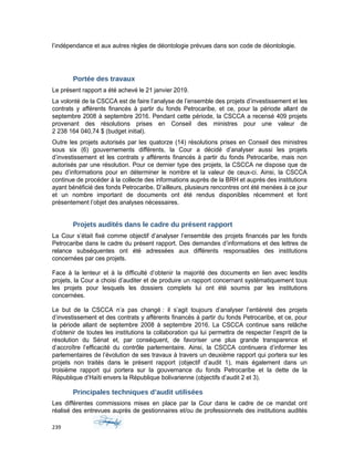 l’indépendance et aux autres règles de déontologie prévues dans son code de déontologie.
Portée des travaux
Le présent rapport a été achevé le 21 janvier 2019.
La volonté de la CSCCA est de faire l’analyse de l’ensemble des projets d’investissement et les
contrats y afférents financés à partir du fonds Petrocaribe, et ce, pour la période allant de
septembre 2008 à septembre 2016. Pendant cette période, la CSCCA a recensé 409 projets
provenant des résolutions prises en Conseil des ministres pour une valeur de
2 238 164 040,74 $ (budget initial).
Outre les projets autorisés par les quatorze (14) résolutions prises en Conseil des ministres
sous six (6) gouvernements différents, la Cour a décidé d’analyser aussi les projets
d’investissement et les contrats y afférents financés à partir du fonds Petrocaribe, mais non
autorisés par une résolution. Pour ce dernier type des projets, la CSCCA ne dispose que de
peu d’informations pour en déterminer le nombre et la valeur de ceux-ci. Ainsi, la CSCCA
continue de procéder à la collecte des informations auprès de la BRH et auprès des institutions
ayant bénéficié des fonds Petrocaribe. D’ailleurs, plusieurs rencontres ont été menées à ce jour
et un nombre important de documents ont été rendus disponibles récemment et font
présentement l’objet des analyses nécessaires.
Projets audités dans le cadre du présent rapport
La Cour s’était fixé comme objectif d’analyser l’ensemble des projets financés par les fonds
Petrocaribe dans le cadre du présent rapport. Des demandes d’informations et des lettres de
relance subséquentes ont été adressées aux différents responsables des institutions
concernées par ces projets.
Face à la lenteur et à la difficulté d’obtenir la majorité des documents en lien avec lesdits
projets, la Cour a choisi d’auditer et de produire un rapport concernant systématiquement tous
les projets pour lesquels les dossiers complets lui ont été soumis par les institutions
concernées.
Le but de la CSCCA n’a pas changé : il s’agit toujours d’analyser l’entièreté des projets
d’investissement et des contrats y afférents financés à partir du fonds Petrocaribe, et ce, pour
la période allant de septembre 2008 à septembre 2016. La CSCCA continue sans relâche
d’obtenir de toutes les institutions la collaboration qui lui permettra de respecter l’esprit de la
résolution du Sénat et, par conséquent, de favoriser une plus grande transparence et
d’accroître l’efficacité du contrôle parlementaire. Ainsi, la CSCCA continuera d’informer les
parlementaires de l’évolution de ses travaux à travers un deuxième rapport qui portera sur les
projets non traités dans le présent rapport (objectif d’audit 1), mais également dans un
troisième rapport qui portera sur la gouvernance du fonds Petrocaribe et la dette de la
République d’Haïti envers la République bolivarienne (objectifs d’audit 2 et 3).
Principales techniques d’audit utilisées
Les différentes commissions mises en place par la Cour dans le cadre de ce mandat ont
réalisé des entrevues auprès de gestionnaires et/ou de professionnels des institutions audités
239
 