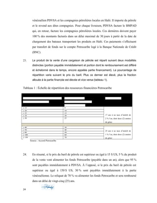 vénézuélien PDVSA et les compagnies pétrolières locales en Haïti. Il importe du pétrole
et le revend aux dites compagnies. Pour chaque livraison, PDVSA facture le BMPAD
qui, en retour, facture les compagnies pétrolières locales. Ces dernières doivent payer
100 % des montants facturés dans un délai maximal de 30 jours à partir de la date de
chargement des bateaux transportant les produits en Haïti. Ces paiements s’effectuent
par transfert de fonds sur le compte Petrocaribe logé à la Banque Nationale de Crédit
(BNC).
23. Le produit de la vente d’une cargaison de pétrole est réparti suivant deux modalités
distinctes (portion payable immédiatement et portion dont le remboursement est différé
et échelonné dans le temps, encore appelée partie financement). Le pourcentage de
répartition varie suivant le prix du baril. Plus ce dernier est élevé, plus la fraction
allouée à la partie financée est élevée et vice versa (tableau 1).
Tableau 1 : Échelle de répartition des ressources financières Petrocaribe
PRIX D’ACHAT (FOB-VZLA) PAR BARIL
EN DOLLARS AMÉRICAINS
PORTION DU FINAN
CEMENT ACCORDÉ À HAÏTI
(Dette à long terme %)
CONDITION
≥ 15 5
17 ans à un taux d’intérêt de
2 % l’an, dont deux (2) années
de grâce
≥ 20 10
≥ 22 15
≥ 24 20
≥ 30 25
≥ 40 30
25 ans à un taux d’intérêt de
1 % l’an, dont deux (2) années
de grâce
≥ 50 40
≥ 80 50
≥ 100 60
≥ 150 70
Source : Accord Petrocaribe
24. En résumé, si le prix du baril de pétrole est supérieur ou égal à 15 $ US, 5 % du produit
de la vente vont alimenter les fonds Petrocaribe (payable dans un an), alors que 95 %
sont payables immédiatement à PDVSA. À l’opposé, si le prix du baril de pétrole est
supérieur ou égal à 150 $ US, 30 % sont payables immédiatement à la partie
vénézuélienne. Le reliquat de 70 % va alimenter les fonds Petrocaribe et sera remboursé
dans un délai de vingt-cinq (25) ans.
24
 