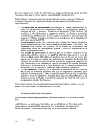 dans leur processus de récolte des informations sur chaque projet financé à partir du fonds
Petrocaribe, et ce, pour la période allant de septembre 2008 à septembre 2016
De plus, la Cour a analysé divers documents ainsi que des données provenant de différents
systèmes d’information des institutions impliquées dans la gestion de fonds Petrocaribe. Il
s’agit notamment :
 Des résolutions de décaissement autorisées par le Conseil d’administration du
Bureau de Monétisation des Programmes d’Aide au Développement (BMPAD)
composé de sept (7) membres : le Ministre de l’Économie et des Finances ; le
Ministre de la Planification et de la Coopération externe ; le Ministre du Commerce
et de l’Industrie, le Ministre des Travaux publics Transports et Communication, le
Ministre des Affaires étrangères, le Gouverneur de la Banque de la République et
le Directeur général du BMPAD.
 Des virements provenant des comptes bancaires du fonds Petrocaribe domiciliés à la
Banque de la République d’Haïti (BRH) et à la Banque Nationale de Crédit (BNC). Ces
virements sont autorisés au préalable par le Bureau de Monétisation des
Programmes d’Aide au Développement (BMPAD), institution responsable de la
gestion du fonds Petrocaribe.
 Des projets de développement élaborés par les ministères sectoriels et les
organismes autonomes ainsi que les contrats afférents à ces projets. Il en va de
même de toute autre information de gestion issue de la mise en œuvre des
projets, car une fois ces projets sont autorisés par résolution du Conseil des
ministres, les ministères sectoriels et les organismes autonomes s’assurent du
suivi des procédures de passation de marché à travers la Commission Nationale
de Passation de Marché et de la Cour Supérieur des Comptes et du Contentieux
administratif pour le recrutement des firmes d’exécution et de supervision.
 Les décaissements autorisés par le Ministère de l’Économie et des Finances
(MEF) vers les ministères sectoriels ainsi que les organismes autonomes pour
mettre en œuvre les projets. Le MEF autorise les décaissements dans le cadre des
résolutions prises en Conseil des ministres. Tous les paiements sont traités par sa
Direction générale du Budget et sa Direction générale du Trésor et sont soumis à
la signature du Ministre des Finances.
Enfin, les commissions ont comparé la gestion des projets des institutions auditées avec les
bonnes pratiques reconnues en matière de gestion de projet.
Période de réalisation des travaux
Nos travaux se sont déroulés principalement du mois de novembre 2018 au mois de janvier
2019.
La période visée par les travaux d’audit s’étend sur une période de huit (8) années, soit la
période allant de septembre 2008 à septembre 2016 en se référant aux quatorze (14)
résolutions prises en Conseil des ministres sous six (6) gouvernements différents.
240
 