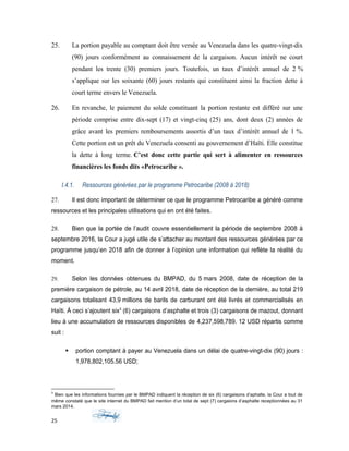 25. La portion payable au comptant doit être versée au Venezuela dans les quatre-vingt-dix
(90) jours conformément au connaissement de la cargaison. Aucun intérêt ne court
pendant les trente (30) premiers jours. Toutefois, un taux d’intérêt annuel de 2 %
s’applique sur les soixante (60) jours restants qui constituent ainsi la fraction dette à
court terme envers le Venezuela.
26. En revanche, le paiement du solde constituant la portion restante est différé sur une
période comprise entre dix-sept (17) et vingt-cinq (25) ans, dont deux (2) années de
grâce avant les premiers remboursements assortis d’un taux d’intérêt annuel de 1 %.
Cette portion est un prêt du Venezuela consenti au gouvernement d’Haïti. Elle constitue
la dette à long terme. C’est donc cette partie qui sert à alimenter en ressources
financières les fonds dits «Petrocaribe ».
I.4.1. Ressources générées par le programme Petrocaribe (2008 à 2018)
27. Il est donc important de déterminer ce que le programme Petrocaribe a généré comme
ressources et les principales utilisations qui en ont été faites.
28. Bien que la portée de l’audit couvre essentiellement la période de septembre 2008 à
septembre 2016, la Cour a jugé utile de s’attacher au montant des ressources générées par ce
programme jusqu’en 2018 afin de donner à l’opinion une information qui reflète la réalité du
moment.
29. Selon les données obtenues du BMPAD, du 5 mars 2008, date de réception de la
première cargaison de pétrole, au 14 avril 2018, date de réception de la dernière, au total 219
cargaisons totalisant 43,9 millions de barils de carburant ont été livrés et commercialisés en
Haïti. À ceci s’ajoutent six3
(6) cargaisons d’asphalte et trois (3) cargaisons de mazout, donnant
lieu à une accumulation de ressources disponibles de 4,237,598,789. 12 USD répartis comme
suit :
 portion comptant à payer au Venezuela dans un délai de quatre-vingt-dix (90) jours :
1,978,802,105.56 USD;
3
Bien que les informations fournies par le BMPAD indiquent la réception de six (6) cargaisons d’aphalte, la Cour a tout de
même constaté que le site internet du BMPAD fait mention d’un total de sept (7) cargaions d’asphalte receptionnées au 31
mars 2014.
25
 