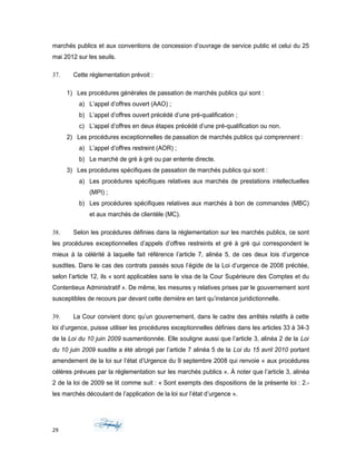 marchés publics et aux conventions de concession d’ouvrage de service public et celui du 25
mai 2012 sur les seuils.
37. Cette réglementation prévoit :
1) Les procédures générales de passation de marchés publics qui sont :
a) L’appel d’offres ouvert (AAO) ;
b) L’appel d’offres ouvert précédé d’une pré-qualification ;
c) L’appel d’offres en deux étapes précédé d’une pré-qualification ou non.
2) Les procédures exceptionnelles de passation de marchés publics qui comprennent :
a) L’appel d’offres restreint (AOR) ;
b) Le marché de gré à gré ou par entente directe.
3) Les procédures spécifiques de passation de marchés publics qui sont :
a) Les procédures spécifiques relatives aux marchés de prestations intellectuelles
(MPI) ;
b) Les procédures spécifiques relatives aux marchés à bon de commandes (MBC)
et aux marchés de clientèle (MC).
38. Selon les procédures définies dans la réglementation sur les marchés publics, ce sont
les procédures exceptionnelles d’appels d’offres restreints et gré à gré qui correspondent le
mieux à la célérité à laquelle fait référence l’article 7, alinéa 5, de ces deux lois d’urgence
susdites. Dans le cas des contrats passés sous l’égide de la Loi d’urgence de 2008 précitée,
selon l’article 12, ils « sont applicables sans le visa de la Cour Supérieure des Comptes et du
Contentieux Administratif ». De même, les mesures y relatives prises par le gouvernement sont
susceptibles de recours par devant cette dernière en tant qu’instance juridictionnelle.
39. La Cour convient donc qu’un gouvernement, dans le cadre des arrêtés relatifs à cette
loi d’urgence, puisse utiliser les procédures exceptionnelles définies dans les articles 33 à 34-3
de la Loi du 10 juin 2009 susmentionnée. Elle souligne aussi que l’article 3, alinéa 2 de la Loi
du 10 juin 2009 susdite a été abrogé par l’article 7 alinéa 5 de la Loi du 15 avril 2010 portant
amendement de la loi sur l’état d’Urgence du 9 septembre 2008 qui renvoie « aux procédures
célères prévues par la réglementation sur les marchés publics ». À noter que l’article 3, alinéa
2 de la loi de 2009 se lit comme suit : « Sont exempts des dispositions de la présente loi : 2.-
les marchés découlant de l’application de la loi sur l’état d’urgence ».
29
 