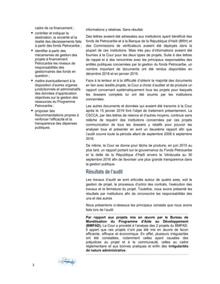 cadre de ce financement ;
 contrôler et indiquer la
destination, la sincérité et la
réalité des décaissements faits
à partir des fonds Petrocaribe ;
 identifier à partir des
mécanismes de gestion des
projets à financement
Petrocaribe les niveaux de
responsabilités des
gestionnaires des fonds en
question ;
 mettre éventuellement à la
disposition d’autres organes
juridictionnels et administratifs
des données d’appréciation
objectives sur la gestion des
ressources du Programme
Petrocaribe ;
 proposer des
Recommandations propres à
renforcer l’efficacité et la
transparence des dépenses
publiques.
informations y relatives. Sans résultat.
Des lettres avaient été adressées aux institutions ayant bénéficié des
fonds de Petrocaribe et à la Banque de la République d’Haïti (BRH) et
des Commissions de vérificateurs avaient été déployés dans la
plupart de ces institutions. Mais très peu d’informations avaient été
fournies à la Cour pour les deux types de projets. Suite à des lettres
de rappel et à des rencontres avec les principaux responsables des
entités publiques concernées par la gestion du fonds Petrocaribe, un
nombre important de documents ont été rendus disponibles en
décembre 2018 et en janvier 2019.
Face à la lenteur et à la difficulté d’obtenir la majorité des documents
en lien avec lesdits projets, la Cour a choisi d’auditer et de produire un
rapport concernant systématiquement tous les projets pour lesquels
les dossiers complets lui ont été soumis par les institutions
concernées.
Les autres documents et données qui avaient été transmis à la Cour
après le 15 janvier 2019 font l’objet de traitement présentement. La
CSCCA, par des lettres de relance et d’autres moyens, continue sans
relâche de requérir des institutions concernées par ces projets
communication de tous les dossiers y relatifs pour pouvoir les
analyser tous et présenter en avril un deuxième rapport afin que
l’audit couvre toute la période allant de septembre 2008 à septembre
2016.
De même, la Cour se donne pour tâche de produire, en juin 2015 au
plus tard, un rapport portant sur la gouvernance du Fonds Petrocaribe
et la dette de la République d’Haïti envers le Vénézuela au 30
septembre 2016 afin de favoriser une plus grande transparence dans
la gestion publique.
Résultats de l’audit
Les travaux d’audit se sont articulés autour de quatre axes, soit la
gestion de projet, le processus d’octroi des contrats, l’exécution des
travaux et la fermeture du projet. Toutefois, nous avons présenté les
résultats par institutions afin de circonscrire les responsabilités des
uns et des autres
Nous présentons ci-dessous les principaux constats que nous avons
faits lors de l’audit
Par rapport aux projets mis en œuvre par le Bureau de
Monétisation du Programme d'Aide au Développement
(BMPAD). La Cour a procédé à l’analyse des 2 projets du BMPAD.
Il appert que ces projets n’ont pas été mis en œuvre de facon
efficiente, efficace et économique. En effet, plusieurs irrégularités
ont été constatées, notamment celles ayant causées des
préjudices au projet et à la communauté, celles au cadre
réglementaire et aux bonnes pratiques et enfin des irrégularités
de nature administrative.
3
 