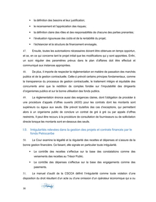  la définition des besoins et leur justification;
 le recensement et l’appréciation des risques;
 la définition claire des rôles et des responsabilités de chacune des parties prenantes;
 l’évaluation rigoureuse des coûts et de la rentabilité du projet;
 l’échéancier et la structure de financement envisagés.
47. Ensuite, toutes les autorisations nécessaires doivent être obtenues en temps opportun,
et ce, en ce qui concerne tant le projet initial que les modifications qui y sont apportées. Enfin,
un suivi régulier des paramètres prévus dans le plan d’affaires doit être effectué et
communiqué aux instances appropriées.
48. De plus, il importe de respecter la réglementation en matière de passation des marchés
publics et de la gestion contractuelle. Celle-ci prévoit certains principes fondamentaux, comme
la transparence du processus de gestion contractuelle, le traitement intègre et équitable des
concurrents ainsi que la reddition de comptes fondée sur l’imputabilité des dirigeants
d’organismes publics et sur la bonne utilisation des fonds publics.
49. La réglementation énonce aussi des exigences claires, dont l’obligation de procéder à
une procédure d’appels d’offres ouverts (AOO) pour les contrats dont les montants sont
supérieurs ou égaux aux seuils. Elle prévoit toutefois des cas d’exceptions, qui permettent
alors à un organisme public de conclure un contrat de gré à gré ou par appels d’offres
restreints. Il peut être recouru à la procédure de consultation de fournisseurs ou de sollicitation
directe lorsque les montants sont en-dessous des seuils.
I.9. Irrégularités relevées dans la gestion des projets et contrats financés par le
fonds Petrocaribe
50. La Cour examine la légalité et la régularité des recettes et dépenses et s’assure de la
bonne gestion financière. Ce faisant, elle signale en particulier toute irrégularité.
 Le contrôle des recettes s’effectue sur la base des constatations comme des
versements des recettes au Trésor Public.
 Le contrôle des dépenses s’effectue sur la base des engagements comme des
paiements.
51. Le manuel d’audit de la CSCCA définit l’irrégularité comme toute violation d’une
disposition du droit résultant d’un acte ou d’une omission d’un opérateur économique qui a ou
38
 