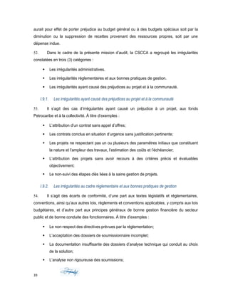 aurait pour effet de porter préjudice au budget général ou à des budgets spéciaux soit par la
diminution ou la suppression de recettes provenant des ressources propres, soit par une
dépense indue.
52. Dans le cadre de la présente mission d’audit, la CSCCA a regroupé les irrégularités
constatées en trois (3) catégories :
 Les irrégularités administratives.
 Les irrégularités réglementaires et aux bonnes pratiques de gestion.
 Les irrégularités ayant causé des préjudices au projet et à la communauté.
I.9.1. Les irrégularités ayant causé des préjudices au projet et à la communauté
53. Il s’agit des cas d’irrégularités ayant causé un préjudice à un projet, aux fonds
Petrocaribe et à la collectivité. À titre d’exemples :
 L’attribution d’un contrat sans appel d’offres;
 Les contrats conclus en situation d’urgence sans justification pertinente;
 Les projets ne respectant pas un ou plusieurs des paramètres initiaux que constituent
la nature et l’ampleur des travaux, l’estimation des coûts et l’échéancier;
 L’attribution des projets sans avoir recours à des critères précis et évaluables
objectivement;
 Le non-suivi des étapes clés liées à la saine gestion de projets.
I.9.2. Les irrégularités au cadre réglementaire et aux bonnes pratiques de gestion
54. Il s’agit des écarts de conformité, d’une part aux textes législatifs et réglementaires,
conventions, ainsi qu’aux autres lois, règlements et conventions applicables, y compris aux lois
budgétaires, et d’autre part aux principes généraux de bonne gestion financière du secteur
public et de bonne conduite des fonctionnaires. À titre d’exemples :
 Le non-respect des directives prévues par la réglementation;
 L’acceptation des dossiers de soumissionnaire incomplet;
 La documentation insuffisante des dossiers d’analyse technique qui conduit au choix
de la solution;
 L’analyse non rigoureuse des soumissions;
39
 