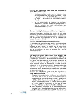 Exemples des irrégularités ayant causé des préjudices au
projet et à la communauté :
 Le décaissement d’un montant supérieur à la valeur réelle
des prestations fournies dans le cas d’un contrat, a causé
un préjudice évalué à 22 429 577,61 Gdes dans le cadre
du projet « d’électrification par lampadaires solaires »,
(#2.1.1).
 La non documentation et l’absence de justification
pertinente sur l’utilisation des frais de gestion relatifs au
suivi et évaluation du projet « d’électrification par
lampadaires solaires », (#2.1.1).
Exemples des irrégularités au cadre réglementaire de gestion :
L’absence d’estimation rigoureuse des besoins et des coûts
démontrant une mauvaise planification du projet. C’est le cas avec
le projet « d’électrification par lampadaires solaires », (#2.1.1) ainsi
que le projet sur la « construction de silos de stockage pour
sécurité alimentaire » (#2.1.2).
Exemples des irrégularités de nature administrative :
Le non-respect des dispositions de la loi du 10 juin 2009 fixant les
règles générales relatives aux marchés publics et aux conventions
d’ouvrage de service public a été observé dans le cas du projet
« d’électrification par lampadaires solaires » (#2.1.1), et le projet
sur la « construction de silos de stockage pour sécurité
alimentaire » (#2.1.2).
Par rapport aux projets mis en œuvre par le Ministère des
Travaux Publics, Transports et Communications (MTPTC). La
Cour a analysé 20 projets sur 142 représentant une valeur de 218
129 224,98 USD, soit plus de 31 % des budgets révisés des 14
résolutions. Il appert que ces projets n’ont pas été mis en œuvre de
façon efficiente, efficace et économique. En effet, plusieurs
irrégularités ont été constatées, notamment celles ayant causé des
préjudices au projet et à la communauté, celles au cadre
réglementaire et aux bonnes pratiques et enfin celles irrégularités
de nature administrative.
Exemples des irrégularités ayant causé des préjudices au
projet et à la communauté
 Des paiements sans justification des factures sans justification,
c’est le cas dans la mise en œuvre des projets suivants : «
Réhabilitation des rues au Cap-Haïtien : phases 1 et 2 » (#2.1.1
; #2.1.2 et #2.13); «Construction de l’Aérogare de l’Île-à-Vache»
(#2.2.5); «Construction d’un pont sur la rivière Grande à Marigot
et Pérédo» (#2.2.13); Construction du pont sur la rivière
Voldrogue (#.2.15) et du «Drainage/Nord-Est» (#2.2.24).
 Arrêts des travaux non justifiés, et ce, malgré les paiements
effectués, c’est le cas dans les projets suivants : Construction
de l’Aéroport international des Cayes (#2.2.4) ; Construction de
4
 