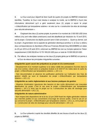 3. La Cour avait pour objectif de faire l’audit de quatre (4) projets du BMPAD initialement
identifiés. Toutefois, la Cour s’est résolue à analyser la moitié, car le BMPAD a fourni des
informations démontrant qu’il a géré seulement deux (2) projets à savoir le projet
« d’électrification par lampadaires solaires » et celui sur la « construction de silos de stockage
pour sécurité alimentaire ».
4. S’agissant des deux (2) autres projets, le premier d’un montant de 3 500 000 USD (trois
millions cinq cent mille dollars américains) avait été désaffecté par résolution du 15 avril 2015,
soit le projet « Construction de dépôts pouvant servir d’abri provisoire ». Quant au dernier, soit
le projet « Augmentation de la capacité de génération électrique-carrefour I), la Cour a obtenu
deux correspondances du Secrétaire d’État aux Finances (Ronald Grey DECEMBRE) en dates
du 20 juin 2014 et 20 août 2014, ordonnant au BMPAD de virer au Compte spécial du Trésor
respectivement 2 248 050,00 et 12 751 950,00 USD pour un total de 15 000 000,00 USD.
5. Par ailleurs, les analyses menées sur les deux (2) projets gérés par le BMPAD ont permis à
la Cour de relever les principales irrégularités suivantes :
Irrégularités ayant causé des préjudices au projet et à la communauté
- Décaissement d’un montant supérieur à la valeur réelle des prestations fournies dans le
cas d’un contrat, créant ainsi un préjudice évalué à 22 429 577,61 Gdes dans le cadre du
projet « d’électrification par lampadaires solaires », (#2.1.1).
- Non documentation et absence de justification pertinente sur l’utilisation des frais de
gestion relatifs au suivi et évaluation du projet « d’électrification par lampadaires
solaires », (#2.1.1).
Irrégularités au cadre réglementaire et aux bonnes pratiques de gestion
- Absence d’estimation rigoureuse des besoins et des coûts démontrant une mauvaise
planification du projet. C’est le cas avec le projet « d’électrification par lampadaires
solaires », (#2.1.1) ainsi que le projet sur la « construction de silos de stockage pour
sécurité alimentaire » (#2.1.2).
Irrégularités de nature administrative
- Non respect des dispositions de la loi du 10 juin 2009 fixant les règles générales relatives
aux marchés publics et aux conventions d’ouvrage de service public. C’est le cas en ce
qui concerne le projet « d’électrification par lampadaires solaires » (#2.1.1), et le projet sur
la « construction de silos de stockage pour sécurité alimentaire » (#2.1.2).
6. La Cour présente ci-après les résultats détaillés de ses travaux d’audit sur les deux (2)
projets du BMPAD.
41
 