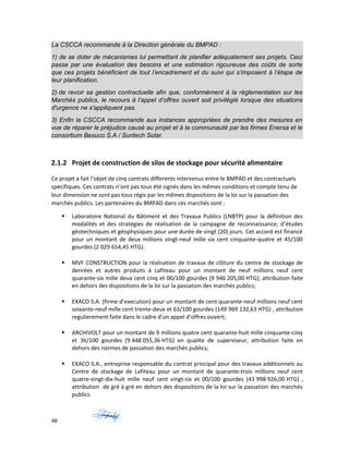 La CSCCA recommande à la Direction générale du BMPAD :
1) de se doter de mécanismes lui permettant de planifier adéquatement ses projets. Ceci
passe par une évaluation des besoins et une estimation rigoureuse des coûts de sorte
que ces projets bénéficient de tout l’encadrement et du suivi qui s’imposent à l’étape de
leur planification.
2) de revoir sa gestion contractuelle afin que, conformément à la réglementation sur les
Marchés publics, le recours à l’appel d’offres ouvert soit privilégié lorsque des situations
d'urgence ne s'appliquent pas.
3) Enfin la CSCCA recommande aux instances appropriées de prendre des mesures en
vue de réparer le préjudice causé au projet et à la communauté par les firmes Enersa et le
consortium Besuco S.A / Suntech Solar.
2.1.2 Projet de construction de silos de stockage pour sécurité alimentaire
Ce projet a fait l’objet de cinq contrats differents intervenus entre le BMPAD et des contractuels
specifiques. Ces contrats n’ont pas tous été signés dans les mêmes conditions et compte tenu de
leur dimension ne sont pas tous régis par les mêmes dispositions de la loi sur la passation des
marchés publics. Les partenaires du BMPAD dans ces marchés sont :
 Laboratoire National du Bâtiment et des Travaux Publics (LNBTP) pour la définition des
modalités et des stratégies de réalisation de la campagne de reconnaissance, d’études
géotechniques et géophysiques pour une durée de vingt (20) jours. Cet accord est financé
pour un montant de deux millions vingt-neuf mille six cent cinquante-quatre et 45/100
gourdes (2 029 654,45 HTG).
 MVF CONSTRUCTION pour la réalisation de travaux de clôture du centre de stockage de
denrées et autres produits à Lafiteau pour un montant de neuf millions neuf cent
quarante-six mille deux cent cinq et 00/100 gourdes (9 946 205,00 HTG); attribution faite
en dehors des dispositions de la loi sur la passation des marchés publics;
 EXACO S.A. (firme d’execution) pour un montant de cent quarante-neuf millions neuf cent
soixante-neuf mille cent trente-deux et 63/100 gourdes (149 969 132,63 HTG) , attribution
regulierement faite dans le cadre d’un appel d’offres ouvert;
 ARCHIVOLT pour un montant de 9 millions quatre cent quarante-huit mille cinquante-cinq
et 36/100 gourdes (9 448 055,36 HTG) en qualite de superviseur, attribution faite en
dehors des normes de passation des marchés publics;
 EXACO S.A., entreprise responsable du contrat principal pour des travaux additionnels au
Centre de stockage de Lafiteau pour un montant de quarante-trois millions neuf cent
quatre-vingt-dix-huit mille neuf cent vingt-six et 00/100 gourdes (43 998 926,00 HTG) ,
attribution de gré à gré en dehors des dispositions de la loi sur la passation des marchés
publics.
48
 
