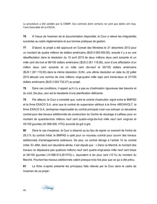 La procédure a été validée par la CNMP. Ces contrats dont certains ne sont pas datés ont reçu
l’avis favorable de la CSCCA.
76 À l’issue de l’examen de la documentation disponible, la Cour a relevé les irrégularités
suivantes au cadre réglementaire et aux bonnes pratiques de gestion.
77 D’abord, le projet a été approuvé en Conseil des Ministres le 21 décembre 2012 pour
un montant de quatre millions de dollars américains ($US 4 000 000,00), ensuite il y a eu une
désaffectation dans la résolution du 15 avril 2015 de deux millions deux cent soixante et un
mille cent dix-huit et 96/100 dollars américains ($US 2 261 118,96), suivi d’une affectation d’un
million deux cent soixante et un mille cent dix-neuf et 00/100 dollars américains
($US 1 261 119,00) dans la même résolution. Enfin, une ultime résolution en date du 22 juillet
2015 allouait une somme de trois millions vingt-quatre mille sept cent trente-deux et 27/100
dollars américains ($US 3 024 732,27) au projet.
78 Dans ces conditions, il appert qu’il n’y a pas eu d’estimation rigoureuse des besoins et
du coût. De plus, ceci est la résultante d’une planification déficiente
79 Par ailleurs, la Cour a constaté que, outre le contrat d’exécution signé entre le BMPAD
et la firme EXACO S.A. ainsi que le contrat de supervision attribué à la firme ARCHIVOLT, la
firme EXACO S.A. (entreprise responsable du contrat principal) s’est vue octroyer un deuxième
contrat pour des travaux additionnels de construction du Centre de stockage à Lafiteau pour un
montant de quarante-trois millions neuf cent quatre-vingt-dix-huit mille neuf cent vingt-six et
45/100 gourdes (43 998 926, HTG) accordé de gré à gré.
80 Dans le cas d’espèces, la Cour a observé qu’au lieu de signer un avenant de l'ordre de
29,3 % du contrat initial, le BMPAD a opté pour un nouveau contrat pour couvrir des travaux
additionnels d'aménagements extérieurs. De plus, ce contrat déroge à l’article 14 du contrat
initial. En effet, dans son deuxième alinéa, il est stipulé que : « Dans ce Marché, le montant des
travaux ne dépassera pas quatorze millions neuf cent quatre-vingt-seize mille neuf cent treize
et 26/100 gourdes (14 996 913,26 HTG) », équivalent à dix pour cent (10 %) du montant du
Marché. Pourtant les travaux additionnels valent presque trois fois plus que ce qui a été prévu.
81 La fiche ci-après présente les principaux faits relevés par la Cour dans le cadre de
l’examen de ce projet :
49
 