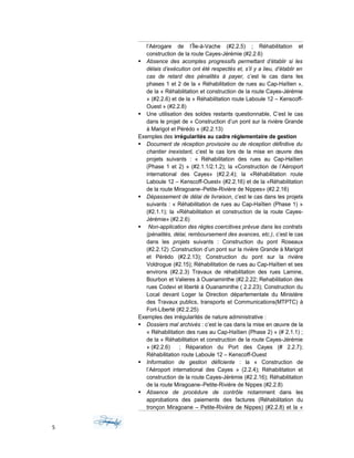 l’Aérogare de l’Île-à-Vache (#2.2.5) ; Réhabilitation et
construction de la route Cayes-Jérémie (#2.2.6)
 Absence des acomptes progressifs permettant d’établir si les
délais d’exécution ont été respectés et, s’il y a lieu, d’établir en
cas de retard des pénalités à payer, c’est le cas dans les
phases 1 et 2 de la « Réhabilitation de rues au Cap-Haïtien »,
de la « Réhabilitation et construction de la route Cayes-Jérémie
» (#2.2.6) et de la « Réhabilitation route Laboule 12 – Kenscoff-
Ouest » (#2.2.8)
 Une utilisation des soldes restants questionnable, C’est le cas
dans le projet de « Construction d’un pont sur la rivière Grande
à Marigot et Pérédo » (#2.2.13)
Exemples des irrégularités au cadre réglementaire de gestion
 Document de réception provisoire ou de réception définitive du
chantier inexistant, c’est le cas lors de la mise en œuvre des
projets suivants : « Réhabilitation des rues au Cap-Haïtien
(Phase 1 et 2) » (#2.1.1/2.1.2); la «Construction de l’Aéroport
international des Cayes» (#2.2.4); la «Réhabilitation route
Laboule 12 – Kenscoff-Ouest« (#2.2.16) et de la «Réhabilitation
de la route Miragoane–Petite-Rivière de Nippes» (#2.2.16)
 Dépassement de délai de livraison, c’est le cas dans les projets
suivants : « Réhabilitation de rues au Cap-Haïtien (Phase 1) »
(#2.1.1); la «Réhabilitation et construction de la route Cayes-
Jérémie» (#2.2.6)
 Non-application des règles coercitives prévue dans les contrats
(pénalités, délai, remboursement des avances, etc.), c’est le cas
dans les projets suivants : Construction du pont Roseaux
(#2.2.12) ;Construction d’un pont sur la rivière Grande à Marigot
et Pérédo (#2.2.13); Construction du pont sur la rivière
Voldrogue (#2.15); Réhabilitation de rues au Cap-Haïtien et ses
environs (#2.2.3) Travaux de réhabilitation des rues Lamine,
Bourbon et Valieres à Ouanaminthe (#2.2.22; Rehabilitation des
rues Codevi et liberté à Ouanaminthe ( 2.2.23); Construction du
Local devant Loger la Direction départementale du Ministère
des Travaux publics, transports et Communications(MTPTC) à
Fort-Liberté (#2.2.25)
Exemples des irrégularités de nature administrative :
 Dossiers mal archivés : c’est le cas dans la mise en œuvre de la
« Réhabilitation des rues au Cap-Haïtien (Phase 2) » (# 2.1.1) ;
de la « Réhabilitation et construction de la route Cayes-Jérémie
» (#2.2.6) ; Réparation du Port des Cayes (# 2.2.7);
Réhabilitation route Laboule 12 – Kenscoff-Ouest
 Information de gestion déficiente : la « Construction de
l’Aéroport international des Cayes » (2.2.4); Réhabilitation et
construction de la route Cayes-Jérémie (#2.2.16); Réhabilitation
de la route Miragoane–Petite-Rivière de Nippes (#2.2.8)
 Absence de procédure de contrôle notamment dans les
approbations des paiements des factures (Réhabilitation du
tronçon Miragoane – Petite-Rivière de Nippes) (#2.2.8) et la «
5
 