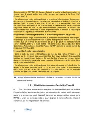 Communications (MTPTC), M. Jacques Gabriel, a contourné la réglementation en
vigueur, car il voulait coûte que coûte octroyer un contrat à la firme V&F
Construction S.A.
- Dans le cadre du projet « Réhabilitation et entretien d’infrastructures de transport,
de drainage et d’assainissement dans la zone métropolitaine du P-A-P », la Cour a
constaté que ce projet a été financé par les fonds Petrocaribe sans une
autorisation officielle obtenue par une résolution en bonne et due forme. Une telle
irrégularité ouvre la voie à des enrichissements personnels à travers des
décaissements non approuvés et à une augmentation de la dette de la République
d’Haïti vers la République bolivarienne du Venezuela.
Irrégularités au cadre réglementaire et aux bonnes pratiques de gestion
- Dans le cadre du projet « Réhabilitation et entretien d’infrastructures de transport,
de drainage et d’assainissement dans la zone métropolitaine du P-A-P », la Cour
constate que 27 contrats ont été donnés de gré à gré pour des contrats variant
entre 4 900 000,00 HTG et 9 700 000,00 HTG sans un avis de non-objection de la
Commission Nationale des Marchés Publics (CNMP) comme le stipule l’arrêté du
26 octobre 2009 (par. 20).
Irrégularités de nature administrative
- Dans le cadre du projet « Réhabilitation de rues au Cap-Haïtien (Phase 1) », 5
factures sur 14 n’étaient pas accompagnées d’un devis indiquant les quantités
justifiant les montants des factures. De plus, la Cour n’a pas pu retracer aucun
document de réception provisoire ou de réception définitive du chantier, et ce, bien
que le projet ait été réalisé.
- Dans le cadre du projet « Réhabilitation du tronçon Miragoane – Petite-Rivière de
Nippes », la Cour constate qu’il n’y a aucune observation ni commentaire
démontrant que les firmes de supervision ont effectivement fait un contrôle
justifiant les approbations des paiements des décomptes
88 La Cour présente ci-après les résultats détaillés de ces travaux d’audit en fonction de
chaque projet analysé.
2.2.1 Réhabilitation des rues au Cap-Haïtien (Phase 1)
89 Pour s’assurer de la saine gestion de ce projet de développement financé par les fonds
Petrocaribe, la Cour a audité son élaboration, ses autorisations, les contrats relatifs, sa mise en
œuvre et la fermeture du projet. Il apparaît clairement que plusieurs actions posées par le
MTPTC ne lui ont pas permis de mettre en œuvre ce projet de manière efficiente, efficace et
économique, car des irrégularités ont été commises
55
 
