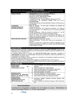 INSTITUTION AUDITÉE
MINISTÈRE DES TRAVAUX PUBLICS, TRANSPORT, ÉNERGIE ET COMMUNICATION (MTPTEC)
DIRECTION DES TRAVAUX PUBLICS (DTP)
NOM DU PROJET Réhabilitation de rues au Cap-Haïtien (Phase 1)
Pont Neuf à l’Aéroport du Cap-Haïtien
Montant du contrat : 270 714 157,77 HTG
Contrat signé le 10 février 2010 par :
-Le Maître d’ouvrage : Jacques GABRIEL, Ministre des TPTC
-L’Entrepreneur : M. Jean-Marie VORBE, PDG de V & F
Construction SA
Contrat approuvé par M Ronald BAUDIN, Ministre de l’Économie et
des Finances
LA GESTION
CONTRACTUELLE ET
GESTION DE PROJET
Délai de Garantie : 12 mois suite à l’émission du Certificat de
réception provisoire
Avance de démarrage : 20 %. Retenue de garantie : 5 %. Retenue
de bonne exécution : 5 %. Retenue de 2 % à la source (acomptes
provisionnels).
Pénalité quotidienne : 1/3000 du montant du marché du 1er
au 30e
jour de retard et 1/1000 du montant du marché au-delà.
Soumis au Cahier des clauses administratives générales et au
Cahier des techniques relatives aux retenues et aux certificats de
réception provisoire et définitive.
EXÉCUTION DES TRAVAUX Délai de réalisation des travaux : 8 mois
Date de démarrage : 18 mars 2010. Date de fin contractuelle : 14
mai 2011
Soumis au contrôle de la qualité par le LNBTP du Ministère et à la
charge de l’exécutant du contrat. Un montant de 20 000 000,00 GDR
a été transféré à cet effet.
BILAN DU PROJET
Selon l’information disponible, l’exécution du projet d’un montant de 8 402 716,00 $US adopté par les
Résolutions du 11 février 2010 et 28 février 2012 a été totalement réalisée à travers les transferts Ex- 09-
10, Ex-10-11, Ex-11-12 et Ex-13-14.
Le montant attribué dans ce contrat, soit 270 714 157,77 HTG dont l’équivalent correspond à
7 390 216 $US, est inférieur au montant global accordé par les résolutions. Aucune documentation n’a
été produite pour expliquer cet état.
La réalisation de ce projet a accusé un retard qui a nécessité une prolongation formelle de la part du
MTPTC. Le projet s’est réalisé en 21 mois.
Le projet s’est réalisé avec un dépassement budgétaire de 49 296 054 HTG, soit 18 % de plus.
Certains documents, comme les devis de quantités consommées, les lettres d’acceptation provisoire et
définitive, n’ont pas été fournis par le MTPTC.
RESPONSABILITÉS
Premier niveau
Responsables de
l'administration centrale
1) Jacques GABRIEL, Ing., Ministre, Ordonnateur principal des
dépenses
2) Signature illisible (pour le MO délégué)
3) Signature illisible (pour le MO ingénieur-superviseur)
4) Frantz LOUIS CHARLES, Comptable en Chef
5) Michel DELAURIER, Comptable
Deuxième niveau
Responsables du Laboratoire
National du Bâtiment et des
travaux publics
6) Yves Fritz JOSEPH, Ing. Directeur général
7) Pierre-Paul RAPHAEL, Ing. Responsable du dossier
8) Sainlo SAINT-VICTOR, Ing. Directeur technique
Troisième niveau
Responsables de la firme
V&F Construction SA
9) Jean-Marie VORBE, Président Directeur général, V&F
Construction SA
10) Fritz A. LEGER, Ing. Directeur technique, V&F Construction
SA
Recommandations
Considérant les irrégularités constatées lors de l'analyse du projet « (Réhabilitation de
rues au Cap-Haïtien (Phase 1) », la Cour recommande :
57
 