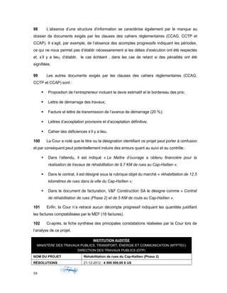 98 L’absence d’une structure d’information se caractérise également par le manque au
dossier de documents exigés par les clauses des cahiers réglementaires (CCAG, CCTP et
CCAP). Il s’agit, par exemple, de l’absence des acomptes progressifs indiquant les périodes,
ce qui ne nous permet pas d’établir nécessairement si les délais d’exécution ont été respectés
et, s’il y a lieu, d’établir, le cas échéant , dans les cas de retard si des pénalités ont été
signifiées.
99 Les autres documents exigés par les clauses des cahiers réglementaires (CCAG,
CCTP et CCAP) sont :
 Proposition de l’entrepreneur incluant le devis estimatif et le bordereau des prix;
 Lettre de démarrage des travaux;
 Facture et lettre de transmission de l’avance de démarrage (20 %);
 Lettres d’acceptation provisoire et d’acceptation définitive;
 Cahier des déficiences s’il y a lieu.
100 La Cour a noté que le titre ou la désignation identifiant ce projet peut porter à confusion
et par conséquent peut potentiellement induire des erreurs quant au suivi et au contrôle :
 Dans l’attendu, il est indiqué « Le Maître d’ouvrage a obtenu financière pour la
réalisation de travaux de réhabilitation de 9,7 KM de rues au Cap-Haïtien »;
 Dans le contrat, il est désigné sous la rubrique objet du marché « réhabilitation de 12,5
kilomètres de rues dans la ville du Cap-Haïtien »;
 Dans le document de facturation, V&F Construction SA le désigne comme « Contrat
de réhabilitation de rues (Phase 2) et de 5 KM de route au Cap-Haïtien ».
101 Enfin, la Cour n’a retracé aucun décompte progressif indiquant les quantités justifiant
les factures comptabilisées par le MEF (18 factures).
102 Ci-après, la fiche synthèse des principales constatations réalisées par la Cour lors de
l’analyse de ce projet.
INSTITUTION AUDITÉE
MINISTÈRE DES TRAVAUX PUBLICS, TRANSPORT, ÉNERGIE ET COMMUNICATION (MTPTEC)
DIRECTION DES TRAVAUX PUBLICS (DTP)
NOM DU PROJET Réhabilitation de rues du Cap-Haïtien (Phase 2)
RÉSOLUTIONS 21-12-2012 : 4 500 000,00 $ US
59
 