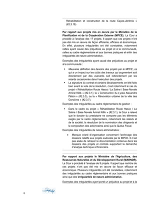 Réhabilitation et construction de la route Cayes-Jérémie »
(#2.3.16)
Par rapport aux projets mis en œuvre par le Ministère de la
Planification et de la Coopération Externe (MPCE). La Cour a
procédé à l’analyse des 17 projets. Il appert que ces projets n’ont
pas été mis en œuvre de façon efficiente, efficace et économique.
En effet, plusieurs irrégularités ont été constatées, notamment
celles ayant causé des préjudices au projet et à la communauté,
celles au cadre réglementaire et aux bonnes pratiques et enfin des
irrégularités de nature administrative.
Exemples des irrégularités ayant causé des préjudices au projet et
à la communauté :
 Mauvaise définition des besoins des projets par le MPCE, ce
qui a un impact sur les coûts des travaux qui augmentent soit
directement par des avenants soit indirectement par les
retards occasionnés dans l’exécution des projets.
 La signature du contrat et certains décaissements ont été faits
bien avant le vote de la résolution, c’est notamment le cas du
projet « Réhabilitation Route Hasco / La Saline / Base Navale
Amiral Killik » (#2.3.1); la « Construction du Lycée Alexandre
Pétion » (#2.3.3), ou la « Rénovation urbaine de la ville des
Gonaïves » (#2.3.7).
Exemples des irrégularités au cadre réglementaire de gestion :
 Dans le cadre du projet « Réhabilitation Route Hasco / La
Saline / Base Navale Amiral Killik » (#2.3.1), la Cour a relevé
que le dossier du prestataire ne comporte pas les éléments
exigés par le cadre règlementaire, notamment les statuts et
de la société, la résolution de la nomination des dirigeants et
la composition des actionnaires ainsi que le Quitus Fiscal.
Exemples des irrégularités de nature administrative :
• Manque criard d’organisation concernant l’archivage des
dossiers relatifs aux projets exécutés par le MPCE. Il n’est
pas aisée de retracer la documentation contenue dans les
dossiers des projets et contrats supportant la démarche
d’analyse technique et financière.
Par rapport aux projets le Ministère de l'Agriculture, des
Ressources Naturelles et du Développement Rural (MARNDR).
La Cour a procédé à l’analyse de 9 projets. Il appert que nombre de
ces projets n’ont pas été mis en œuvre de facon efficace et
économique. Plusieurs irrégularités ont été constatées, notamment
des irrégularités au cadre réglementaire et aux bonnes pratiques
ainsi que des irrégularités de nature administrative.
Exemples des irrégularités ayant porté un préjudice au projet et à la
6
 