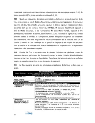 respectées, notamment quant aux retenues prévues comme les retenues de garantie (5 %), de
bonne exécution (5 %) et des acomptes provisionnels (2 %).
109 Quant aux irrégularités de nature administratives, la Cour en a relevé deux lors de la
mise en œuvre de ce projet. D’abord, l’examen du contrat encadrant la passation de ce marché
a permis à la Cour de constater qu’aucune signature et date de signature n’apparaissent dans
ce contrat bien que les noms du ministre du MTPTEC, M. Jacques ROUSSEAU, agissant à
titre de Maître d’ouvrage, et de l’Entrepreneur M. Jean Marie VORBE, agissant à titre
d’entrepreneur exécutant du contrat, soient nommés. Ainsi, l’absence de signature du contrat
entre les parties, le MTPTEC et l’Entrepreneur, semble être passée inaperçue par l’ensemble
des intervenants. Une telle irrégularité de nature administrative est à proscrire dans un tel
contrat. D’ailleurs, la Cour s’interroge sur la gestion de ce projet et les moyens mis en place
pour le contrôle et le suivi des coûts, le suivi de l’exécution du projet et surtout si la prestation
de services a été optimale et complète.
110 Ensuite, la Cour a constaté dans le dossier l’existence de plusieurs ordres de
paiements transmis qui incluent des factures concernant la phase 2 relative à la réhabilitation
des rues et de 5 km de route au Cap-Haïtien. Cette façon de faire crée ainsi une confusion
quant à la prestation de services et aux demandes de paiement.
111 La fiche suivante présente les principales constatations de la Cour en lien avec ce
projet.
INSTITUTION AUDITÉE
MINISTÈRE DES TRAVAUX PUBLICS, TRANSPORT, ÉNERGIE ET COMMUNICATION (MTPTEC)
DIRECTION DES TRAVAUX PUBLICS (DTP)
NOM DU PROJET Réhabilitation d’urgence de rues au Cap-Haïtien et des environs
(7.6 KM)
RÉSOLUTIONS 21-12-2012 : 2 500 000,00 $US
TOTAL FINANCEMENT Fonds Petrocaribe
SYNTHÈSE DES PARAMÈTRES LÉGAUX, RÉGLEMENTAIRES ET OPÉRATIONNELS
PROCESSUS D’OCTROI DES
CONTRATS
Sollicitation pour une proposition financière pour la réhabilitation de
rues au Cap-Haïtien et de certaines routes avoisinantes, soit environ
7.6 kilomètres.
Montant du contrat : 9 699 130,30 $US, soit 407 363 850,66 HTG.
Contrat pas signé, cependant indication :
- du Maître d’ouvrage : Jacques ROUSEAU, ministre des TPTC
- et de l’Entrepreneur : M. Jean-Marie VORBE, PDG de V & F
Construction SA
Aucune approbation du Ministre de l’Économie et des Finances.
LA GESTION
CONTRACTUELLE ET
GESTION DE PROJET
Délai de garantie : 10 mois suite à l’émission du Certificat de
réception provisoire
Avance de démarrage : 25 %. Retenue de garantie : 5 %. Retenue de
bonne exécution : 5 %. Retenue de 2 % à la source (acomptes
provisionnels).
Pénalité quotidienne : 1/3000 du montant du marché du 1er
au 30e
jour
de retard et 1/1000 du montant du marché au-delà.
63
 