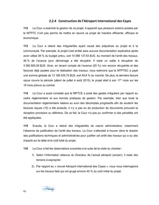 2.2.4 Construction de l’Aéroport international des Cayes
112 La Cour a examiné la gestion de ce projet. Il apparaît que plusieurs actions posées par
le MTPTC n’ont pas permis de mettre en œuvre ce projet de manière efficiente, efficace et
économique.
113 La Cour a relevé des irrégularités ayant causé des préjudices au projet et à la
communauté. Par exemple, le projet s’est arrêté sans aucune documentation explicative après
avoir utilisé 38 % du budget prévu, soit 10 088 137,63 $US. Au moment de l’arrêt des travaux,
46 % de l’avance pour démarrage a été récupéré. Il reste un solde à récupérer de
3 582 805,00 $US. Ainsi, en tenant compte de l’avance (25 %) non encore récupérée et des
factures déjà payées pour la réalisation des travaux, nous estimons que le MTPTEC a payé
une somme globale de 13 166 535,75 $US, soit 49,8 % du marché. De plus, la dernière facture
reçue couvre la période (allant de juillet à août 2015); le projet était à son 17e
mois sur les
18 mois prévus au contrat
114 La Cour a aussi constaté que le MPTCE a posé des gestes irréguliers par rapport au
cadre réglementaire et aux bonnes pratiques de gestion. Par exemple, bien que toute la
documentation réglementaire relative au suivi des décomptes progressifs afin de soutenir les
factures reçues (10) a été produite, il n’y a pas eu de production de documents prouvant la
réception provisoire ou définitive. De ce fait, la Cour n’a pas pu confirmer si des pénalités ont
été appliquées.
115 Ensuite, la Cour a relevé des irrégularités de nature administrative, notamment
l’absence de justification de l’arrêt des travaux. La Cour s’attendait à trouver dans le dossier
des justifications techniques et administratives pour justifier cet arrêt des travaux qui a eu des
impacts sur le délai et le coût total du projet.
116 La Cour a fait les observations suivantes à la suite de la visite du chantier :
1) Selon l’information obtenue du Directeur de l’actuel aéroport (ancien), il reste des
terrains à exproprier.
2) Par rapport au « nouvel Aéroport international des Cayes », nous nous interrogeons
sur les travaux faits qui ont grugé environ 40 % du coût initial du projet.
65
 