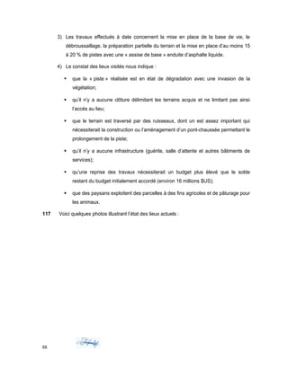 3) Les travaux effectués à date concernent la mise en place de la base de vie, le
débroussaillage, la préparation partielle du terrain et la mise en place d’au moins 15
à 20 % de pistes avec une « assise de base » enduite d’asphalte liquide.
4) Le constat des lieux visités nous indique :
 que la « piste » réalisée est en état de dégradation avec une invasion de la
végétation;
 qu’il n’y a aucune clôture délimitant les terrains acquis et ne limitant pas ainsi
l’accès au lieu;
 que le terrain est traversé par des ruisseaux, dont un est assez important qui
nécessiterait la construction ou l’aménagement d’un pont-chaussée permettant le
prolongement de la piste;
 qu’il n’y a aucune infrastructure (guérite, salle d’attente et autres bâtiments de
services);
 qu’une reprise des travaux nécessiterait un budget plus élevé que le solde
restant du budget initialement accordé (environ 16 millions $US);
 que des paysans exploitent des parcelles à des fins agricoles et de pâturage pour
les animaux.
117 Voici quelques photos illustrant l’état des lieux actuels :
66
 