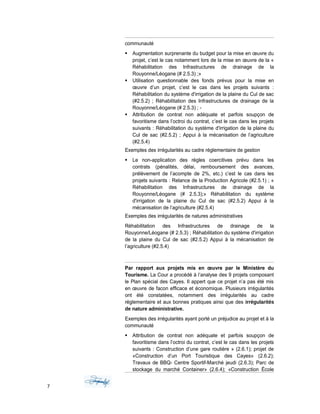 communauté
 Augmentation surprenante du budget pour la mise en œuvre du
projet, c’est le cas notamment lors de la mise en œuvre de la «
Réhabilitation des Infrastructures de drainage de la
Rouyonne/Léogane (# 2.5.3) ;»
 Utilisation questionnable des fonds prévus pour la mise en
œuvre d’un projet, c’est le cas dans les projets suivants :
Réhabilitation du système d'irrigation de la plaine du Cul de sac
(#2.5.2) ; Réhabilitation des Infrastructures de drainage de la
Rouyonne/Léogane (# 2.5.3) ; -
 Attribution de contrat non adéquate et parfois soupçon de
favoritisme dans l’octroi du contrat, c’est le cas dans les projets
suivants : Réhabilitation du système d'irrigation de la plaine du
Cul de sac (#2.5.2) ; Appui à la mécanisation de l’agriculture
(#2.5.4)
Exemples des irrégularités au cadre réglementaire de gestion
 Le non-application des règles coercitives prévu dans les
contrats (pénalités, délai, remboursement des avances,
prélèvement de l’acompte de 2%, etc.) c’est le cas dans les
projets suivants : Relance de la Production Agricole (#2.5.1) ; «
Réhabilitation des Infrastructures de drainage de la
Rouyonne/Léogane (# 2.5.3);» Réhabilitation du système
d'irrigation de la plaine du Cul de sac (#2.5.2) Appui à la
mécanisation de l’agriculture (#2.5.4)
Exemples des irrégularités de natures administratives
Réhabilitation des Infrastructures de drainage de la
Rouyonne/Léogane (# 2.5.3) ; Réhabilitation du système d'irrigation
de la plaine du Cul de sac (#2.5.2) Appui à la mécanisation de
l’agriculture (#2.5.4)
Par rapport aux projets mis en œuvre par le Ministère du
Tourisme. La Cour a procédé à l’analyse des 9 projets composant
le Plan spécial des Cayes. Il appert que ce projet n’a pas été mis
en œuvre de facon efficace et économique. Plusieurs irrégularités
ont été constatées, notamment des irrégularités au cadre
réglementaire et aux bonnes pratiques ainsi que des irrégularités
de nature administrative.
Exemples des irrégularités ayant porté un préjudice au projet et à la
communauté
 Attribution de contrat non adéquate et parfois soupçon de
favoritisme dans l’octroi du contrat, c’est le cas dans les projets
suivants : Construction d’une gare routière » (2.6.1); projet de
«Construction d’un Port Touristique des Cayes» (2.6.2);
Travaux de BBQ- Centre Sportif-Marché jeudi (2.6.3); Parc de
stockage du marché Container» (2.6.4); «Construction École
7
 
