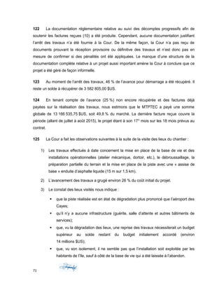 122 La documentation réglementaire relative au suivi des décomptes progressifs afin de
soutenir les factures reçues (10) a été produite. Cependant, aucune documentation justifiant
l’arrêt des travaux n’a été fournie à la Cour. De la même façon, la Cour n’a pas reçu de
documents prouvant la réception provisoire ou définitive des travaux et n’est donc pas en
mesure de confirmer si des pénalités ont été appliquées. Le manque d’une structure de la
documentation complète relative à un projet aussi important amène la Cour à conclure que ce
projet a été géré de façon informelle.
123 Au moment de l’arrêt des travaux, 46 % de l’avance pour démarrage a été récupéré. Il
reste un solde à récupérer de 3 582 805,00 $US.
124 En tenant compte de l’avance (25 %) non encore récupérée et des factures déjà
payées sur la réalisation des travaux, nous estimons que le MTPTEC a payé une somme
globale de 13 166 535,75 $US, soit 49,8 % du marché. La dernière facture reçue couvre la
période (allant de juillet à août 2015), le projet étant à son 17e
mois sur les 18 mois prévus au
contrat.
125 La Cour a fait les observations suivantes à la suite de la visite des lieux du chantier :
1) Les travaux effectués à date concernent la mise en place de la base de vie et des
installations opérationnelles (atelier mécanique, dortoir, etc.), le débroussaillage, la
préparation partielle du terrain et la mise en place de la piste avec une « assise de
base » enduite d’asphalte liquide (15 m sur 1,5 km).
2) L’avancement des travaux a grugé environ 26 % du coût initial du projet.
3) Le constat des lieux visités nous indique :
 que la piste réalisée est en état de dégradation plus prononcé que l’aéroport des
Cayes;
 qu’il n’y a aucune infrastructure (guérite, salle d’attente et autres bâtiments de
services);
 que, vu la dégradation des lieux, une reprise des travaux nécessiterait un budget
supérieur au solde restant du budget initialement accordé (environ
14 millions $US);
 que, vu son isolement, il ne semble pas que l’installation soit exploitée par les
habitants de l’île, sauf à côté de la base de vie qui a été laissée à l’abandon.
71
 