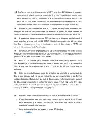 130 En effet, un contrat est intervenu entre le MTPTC et la firme ESTRELLA pour la poursuite
dees travaux de réhabilitation et de construction de la route Cayes-Jérémie – Tronçon Camp
Perrin – Jérémie. Ce contrat, d’un montant de 47 225 250,08 $US, fut signé le 9 mai 2014 de
gré a gré à la suite d’une sollicitation d’une proposition technique et financière. Il a été
attribué à ESTRELLA à la suite de la sollicitation d’une proposition technique et financière.
131 D’abord, la Cour a constaté que le MTPTC a commis des irrégularités ayant causé des
préjudices au projet et à la communauté. Par exemple, le projet s’est arrêté, pendant un
certain, sans aucune documentation explicative après avoir utilisé 60 % du budget prévu, soit
132 Il convient de faire remarquer que 75 % de l’avance de démarrage a été récupéré. Il
restait un solde à récupérer de 2 353 342,99 $US. Mais la documentation mise à la disposition
de la Cour ne lui a pas permis de savoir si cette somme avait été récupérée par le MTPTC et si
elle avait été remise aux fonds Petro-Caribe.
133 Par ailleurs, en tenant compte de l’avance (25 %) non encore récupérée et des factures
déjà payées pour la réalisation des travaux, la Cour estime que le MTPTEC a payé une somme
globale de 29 301 829,72 $US, soit 62 % du marché.
134 Enfin, la Cour constate que la réalisation de ce projet avait pris trop de retard, soit 5
mois. Par exemple, la dernière facture reçue couvrait la période allant d’août 2016 à septembre
2016. À cette date, le projet était déjà à son 23e
mois sur les 18 mois prévus pour sa
réalisation.
135 Outre ces irrégularités ayant causé des préjudices au projet et à la communauté, la
Cour a aussi constaté qu’il y a eu des irrégularités au cadre réglementaire et aux bonnes
pratiques de gestion. D’abord, bien que toute la documentation réglementaire relative au suivi
des décomptes progressifs afin de soutenir les factures reçues (10) ait été produite, il n’y a pas
eu de production de documents prouvant la réception provisoire ou définitive. Ainsi, la Cour ne
pouvait pas confirmer si des pénalités ont été appliquées.
136 La Cour a fait les observations suivantes à la suite de la visite des lieux du chantier :
 L’audit documentaire s’est fait à partir des documents produits entre le 9 août 2014 et
le 28 septembre 2016. Durant cette période, l’avancement des travaux se situe à
environ 60 % du coût initial du projet.
 Le constat de notre visite des lieux du 10 janvier 2019 indique :
78
 
