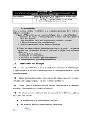 INSTITUTION AUDITÉE
MINISTÈRE DES TRAVAUX PUBLICS, TRANSPORT, ÉNERGIE ET COMMUNICATION (MTPTEC)
DIRECTION DES TRAVAUX PUBLICS (DTP)
NOM DU PROJET Travaux de réhabilitation et de construction de la route Cayes-
Jérémie – Tronçon Camp Perrin – Jérémie
7. Cesar BONILLA,. Directeur du Projet , ESTRELLA Haïti
8. Guillermo PÉREZ, Coordonnateur commercial
Recommandations
Dans le cadre du projet de « réhabilitation et la construction de la route Cayes-Jérémie»,
la Cour recommande :
1) Que le MTPTC améliore son suivi des éléments figurant dans un contrat à l’égard de :
- la réalisation des travaux, pour s’assurer que ceux-ci correspondent à ceux qui étaient
prévus dans le contrat ;
- l’application des taux prévus dans le contrat lors du paiement du fournisseur ;
- la réalisation des travaux par le personnel désigné ;
- l'application des pénalités pour non réalisation des travaux.
2) Que les autorités compétentes diligentent une enquête afin de savoir s’il y a matière à
poursuite pour non-exécution du marché, notamment en obtenant des explications
précises sur :
- les raisons de l’arrêt des travaux ;
- les traitements des soldes restants ;
- la récupération de l’avance et l’application des pénalités ;
- le devenir des retenues (garantie de bonne exécution).
2.2.7 Réparation du Port des Cayes
139 La Cour a examiné la mise en œuvre du projet relatif à la réparation du Port des Cayes.
Il appert que le MTPTC a surtout causé des irrégularités au cadre réglementaire et aux bonnes
pratiques de gestion.
140 D’abord, toute la documentation réglementaire a été produite, notamment le procès-
verbal des visites (2) pour l’inspection provisoire et la liste des déficiences
141 Ensuite, il y a eu un retard dans l’exécution du projet, cependant le MTPTEC a reconnu
que celui-ci n’était pas de la responsabilité de l’exécutant.
142 Par ailleurs, la Cour a réalisé une visite des lieux le 10 janvier 2019. Le constat des
lieux visités est le suivant :
 Les ouvrages touristiques ont complètement été détruits.
 Tous les travaux, à part le quai éventuellement, sont à refaire.
83
 