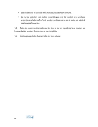  Les installations de services et les murs de protection sont en ruine.
 Le mur de protection (voir photos) ne semble pas avoir été construit avec une base
profonde dans la terre afin d’avoir une bonne résistance vu que la région est sujette à
des tornades fréquentes.
143 Selon les personnes interrogées sur les lieux et qui ont travaillé dans ce chantier, les
travaux réalisés semblent être minimes et non complétés.
144 Voici quelques photos illustrant l’état des lieux actuels :
84
 