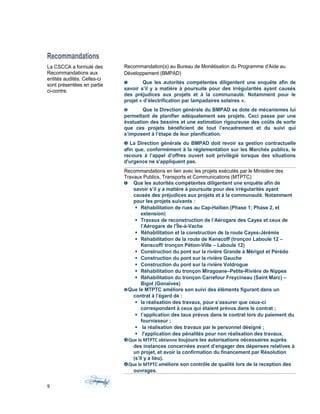 Recommandations
La CSCCA a formulé des
Recommandations aux
entités audités. Celles-ci
sont présentées en partie
ci-contre.
Recommandation(s) au Bureau de Monétisation du Programme d'Aide au
Développement (BMPAD)
❶ Que les autorités compétentes diligentent une enquête afin de
savoir s’il y a matière à poursuite pour des irrégularités ayant causés
des préjudices aux projets et à la communauté. Notamment pour le
projet « d’électrification par lampadaires solaires ».
❷ Que la Direction générale du BMPAD se dote de mécanismes lui
permettant de planifier adéquatement ses projets. Ceci passe par une
évaluation des besoins et une estimation rigoureuse des coûts de sorte
que ces projets bénéficient de tout l’encadrement et du suivi qui
s’imposent à l’étape de leur planification.
❸ La Direction générale du BMPAD doit revoir sa gestion contractuelle
afin que, conformément à la réglementation sur les Marchés publics, le
recours à l’appel d’offres ouvert soit privilégié lorsque des situations
d'urgence ne s'appliquent pas.
Recommandations en lien avec les projets exécutés par le Ministère des
Travaux Publics, Transports et Communications (MTPTC)
❶ Que les autorités compétentes diligentent une enquête afin de
savoir s’il y a matière à poursuite pour des irrégularités ayant
causés des préjudices aux projets et à la communauté. Notamment
pour les projets suivants :
 Réhabilitation de rues au Cap-Haïtien (Phase 1; Phase 2, et
extension)
 Travaux de reconstruction de l’Aérogare des Cayes et ceux de
l’Aérogare de l’Île-à-Vache
 Réhabilitation et la construction de la route Cayes-Jérémie
 Réhabilitation de la route de Kenscoff (tronçon Laboule 12 –
Kenscoff/ tronçon Pétion-Ville – Laboule 12)
 Construction du pont sur la rivière Grande à Mérigot et Pérédo
 Construction du pont sur la rivière Gauche
 Construction du pont sur la rivière Voldrogue
 Réhabilitation du tronçon Miragoane–Petite-Rivière de Nippes
 Réhabilitation du tronçon Carrefour Freycineau (Saint Marc) –
Bigot (Gonaïves)
❷Que le MTPTC améliore son suivi des éléments figurant dans un
contrat à l’égard de :
 la réalisation des travaux, pour s’assurer que ceux-ci
correspondent à ceux qui étaient prévus dans le contrat ;
 l’application des taux prévus dans le contrat lors du paiement du
fournisseur ;
 la réalisation des travaux par le personnel désigné ;
 l'application des pénalités pour non réalisation des travaux.
❸Que le MTPTC obtienne toujours les autorisations nécessaires auprès
des instances concernées avant d’engager des dépenses relatives à
un projet, et avoir la confirmation du financement par Résolution
(s’il y a lieu).
❹Que le MTPTC améliore son contrôle de qualité lors de la reception des
ouvrages.
9
 