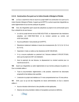 2.2.11 Construction d’un pont sur la rivière Grande à Marigot et Pérédo
158 La Cour a examiné la mise en œuvre du projet relatif à la construction d’un pont sur la
rivière Grande à Marigot et Pérédo. Il appert que le MTPTC a surtout causé des irrégularités au
cadre réglementaire et aux bonnes pratiques de gestion.
159 Voici, les irrégularités ayant causé des préjudices au projet et à la communauté que la
Cour a décelé lors de ses travaux :
 Le coût du projet terminé est de 9 662 423,57 $US, en dépassement des résolutions
adoptées, soit 6 890 758,91 $US, et du montant autorisé au contrat, soit
8 557 634,32 $US.
 Aucune justification n’est produite par le MTPTC.
 Résolutions totalement réalisées à travers les encaissements (Ex 12-13, Ex 12-14 et
Ex 14-15).
 Cependant, il reste un solde sur les résolutions de 961 538,46 $US.
 Il n’y a aucune explication au paiement de 2 factures totalisant 2 978 257,75 $US,
alors que le projet est à 86 % de réalisation.
 Avec le paiement de ces factures, le dépassement du montant autorisé pour ce
marché est de 25 %.
160 Quant aux irrégularités au cadre réglementaire et aux bonnes pratiques de gestion, la
Cour a constaté celles-ci :
 Toute la documentation réglementaire a été produite, notamment les décomptes
progressifs et les tableaux des quantités.
 L’exécution du projet s’est réalisée sur 31 mois comparativement aux 10 mois prévus.
161 Enfin, pour ce qui est des irrégularités de nature administrative, la Cour a observé
celles-ci :
 Aucune indication démontrant si des pénalités ont été appliquées.
 Absence de la documentation relative à l’acceptation provisoire et définitive.
94
 