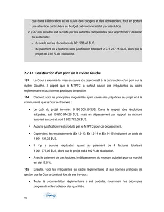 que dans l’élaboration et les suivis des budgets et des échéanciers, tout en portant
une attention particulière au budget prévisionnel établi par résolution
2 ) Qu’une enquête soit ouverte par les autorités compétentes pour approfondir l’utilisation
qui a été faite :
- du solde sur les résolutions de 961 538,46 $US.
- du paiement de 2 factures sans justification totalisant 2 978 257,75 $US, alors que le
projet est à 86 % de réalisation.
2.2.12 Construction d’un pont sur la rivière Gauche
163 La Cour a examiné la mise en œuvre du projet relatif à la construction d’un pont sur la
rivière Gauche. Il appert que le MTPTC a surtout causé des irrégularités au cadre
réglementaire et aux bonnes pratiques de gestion.
164 D’abord, voici les principales irrégularités ayant causé des préjudices au projet et à la
communauté que la Cour a observée :
 Le coût du projet terminé : 9 180 505,19 $US. Dans le respect des résolutions
adoptées, soit 10 010 974,29 $US, mais en dépassement par rapport au montant
autorisé au contrat, soit 8 682 772,00 $US.
 Aucune justification n’est produite par le MTPTC pour ce dépassement.
 Cependant, les encaissements (Ex 12-13, Ex 12-14 et Ex 14-15) indiquent un solde de
1 604 131,25 $US.
 Il n’y a aucune explication quant au paiement de 4 factures totalisant
1 064 977,06 $US, alors que le projet est à 102 % de réalisation.
 Avec le paiement de ces factures, le dépassement du montant autorisé pour ce marché
est de 17,5 %.
165 Ensuite, voici les irrégularités au cadre réglementaire et aux bonnes pratiques de
gestion que la Cour a constaté lors de ses travaux :
 Toute la documentation réglementaire a été produite, notamment les décomptes
progressifs et les tableaux des quantités.
96
 