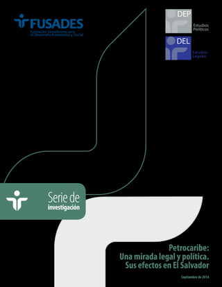 Estudios 
Políticos 
DEP 
Petrocaribe: 
Una mirada legal y política. 
Sus efectos en El Salvador 
Septiembre de 2014 
Serie de 
investigación 
Estudios 
Legales 
 