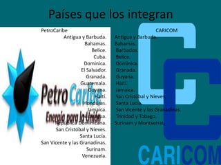Países que los integran
PetroCaribe
Antigua y Barbuda.
Bahamas.
Belice.
Cuba.
Dominica.
El Salvador.
Granada.
Guatemala.
Guyana.
Haití.
Honduras.
Jamaica.
Nicaragua.
República Dominicana.
San Cristóbal y Nieves.
Santa Lucía.
San Vicente y las Granadinas.
Surinam.
Venezuela.
CARICOM
Antigua y Barbuda.
Bahamas.
Barbados.
Belice.
Dominica.
Granada.
Guyana.
Haití.
Jamaica.
San Cristóbal y Nieves.
Santa Lucía.
San Vicente y las Granadinas.
Trinidad y Tobago.
Surinam y Montserrat.
 