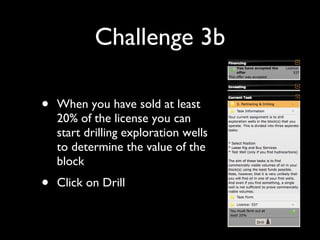 Challenge 3b When you have sold at least 20% of the license you can start drilling exploration wells to determine the value of the block Click on Drill 