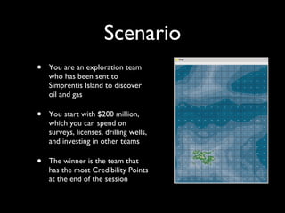 Scenario You are an exploration team who has been sent to Simprentis Island to discover oil and gas You start with $200 million, which you can spend on surveys, licenses, drilling wells, and investing in other teams The winner is the team that has the most Credibility Points at the end of the session 