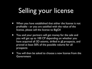 Selling your license When you have established that either the license is not profitable - or you are satisfied with the value of the license, please sell the license to BigOil You and your partners will get money for the sale and you will get up to 100 CP depending on whether you have acquired all 3D seismic, drilled in  all  prospects, and proved at least 50% of the possible volume for all prospects You will then be asked to choose a new license from the Government 