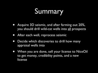 Summary Acquire 3D seismic, and after farming out 20%, you should drill wild-cat wells into  all  prospects After each well, reprocess seismic Decide which discoveries to drill how many appraisal wells into When you are done, sell your license to NiceOil to get money, credibility points, and a new license 
