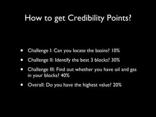 How to get Credibility Points? Challenge I: Can you locate the basins? 10% Challenge II: Identify the best 3 blocks? 30% Challenge III: Find out whether you have oil and gas in your blocks? 40% Overall: Do you have the highest value? 20% 