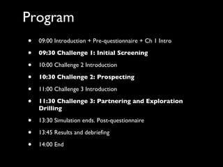 Program 09:00 Introduction + Pre-questionnaire + Ch 1 Intro 09:30 Challenge 1: Initial Screening 10:00 Challenge 2 Introduction 10:30 Challenge 2: Prospecting 11:00 Challenge 3 Introduction 11:30 Challenge 3: Partnering and Exploration Drilling 13:30 Simulation ends. Post-questionnaire 13:45 Results and debriefing 14:00 End 